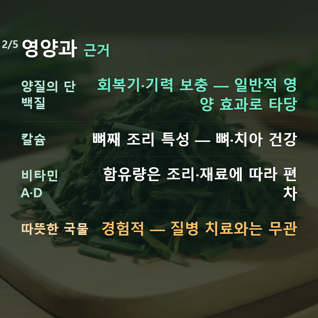 영양과 근거 — 양질의 단백질 회복기·기력 보충 — 일반적 영양 효과로 타당, 칼슘 뼈째 조리 특성 — 뼈·치아 건강, 비타민A·D 함유량은 조리·재료에 따라 편차, 따뜻한 국물 경험적 — 질병 치료와는 무관