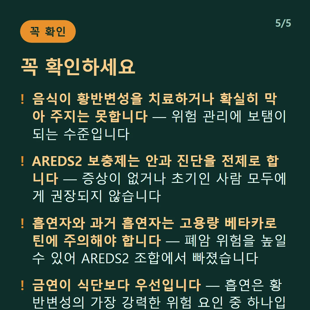 꼭 확인하세요 — 음식이 황반변성을 치료하거나 확실히 막아 주지는 못합니다 — 위험 관리에 보탬이 되는 수준입니다 / AREDS2 보충제는 안과 진단을 전제로 합니다 — 증상이 없거나 초기인 사람 모두에게 권장되지 않습니다 / 흡연자와 과거 흡연자는 고용량 베타카로틴에 주의해야 합니다 — 폐암 위험을 높일 수 있어 AREDS2 조합에서 빠졌습니다 / 금연이 식단보다 우선입니다 — 흡연은 황반변성의 가장 강력한 위험 요인 중 하나입니다