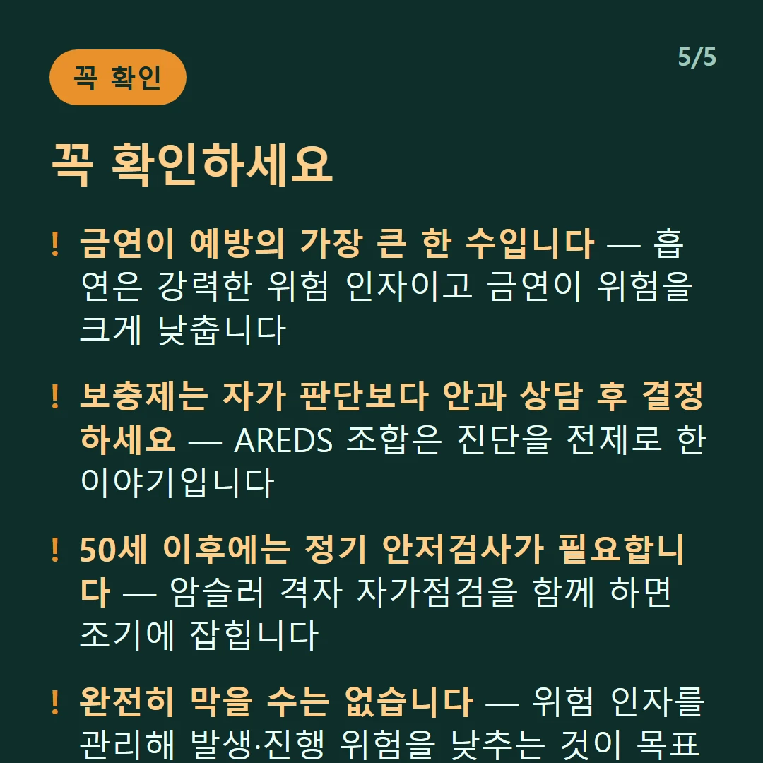 꼭 확인하세요 — 금연이 예방의 가장 큰 한 수입니다 — 흡연은 강력한 위험 인자이고 금연이 위험을 크게 낮춥니다 / 보충제는 자가 판단보다 안과 상담 후 결정하세요 — AREDS 조합은 진단을 전제로 한 이야기입니다 / 50세 이후에는 정기 안저검사가 필요합니다 — 암슬러 격자 자가점검을 함께 하면 조기에 잡힙니다 / 완전히 막을 수는 없습니다 — 위험 인자를 관리해 발생·진행 위험을 낮추는 것이 목표입니다