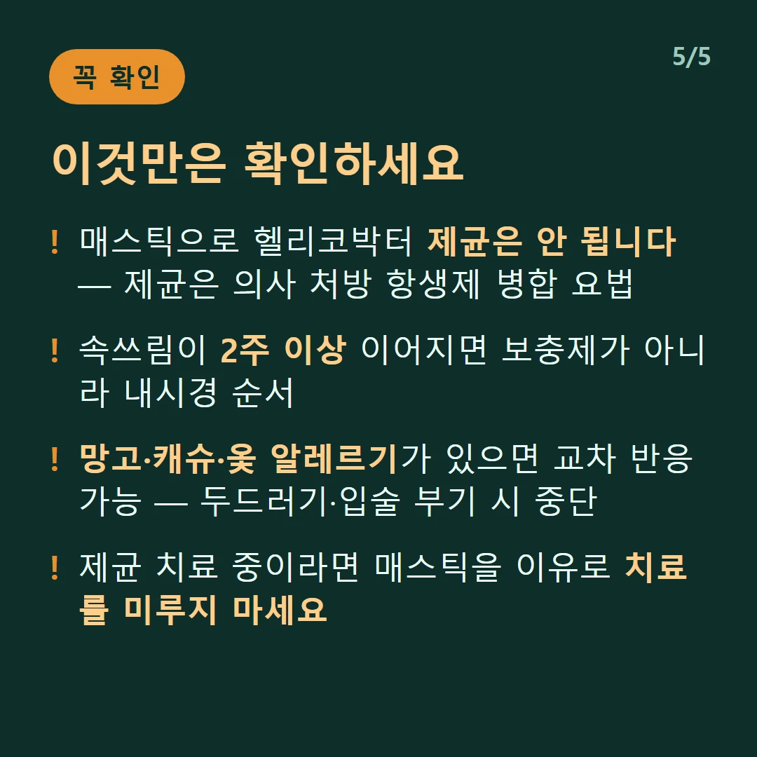 이것만은 확인하세요 — 매스틱으로 헬리코박터 제균은 안 됩니다 — 제균은 의사 처방 항생제 병합 요법 / 속쓰림이 2주 이상 이어지면 보충제가 아니라 내시경 순서 / 망고·캐슈·옻 알레르기가 있으면 교차 반응 가능 — 두드러기·입술 부기 시 중단 / 제균 치료 중이라면 매스틱을 이유로 치료를 미루지 마세요
