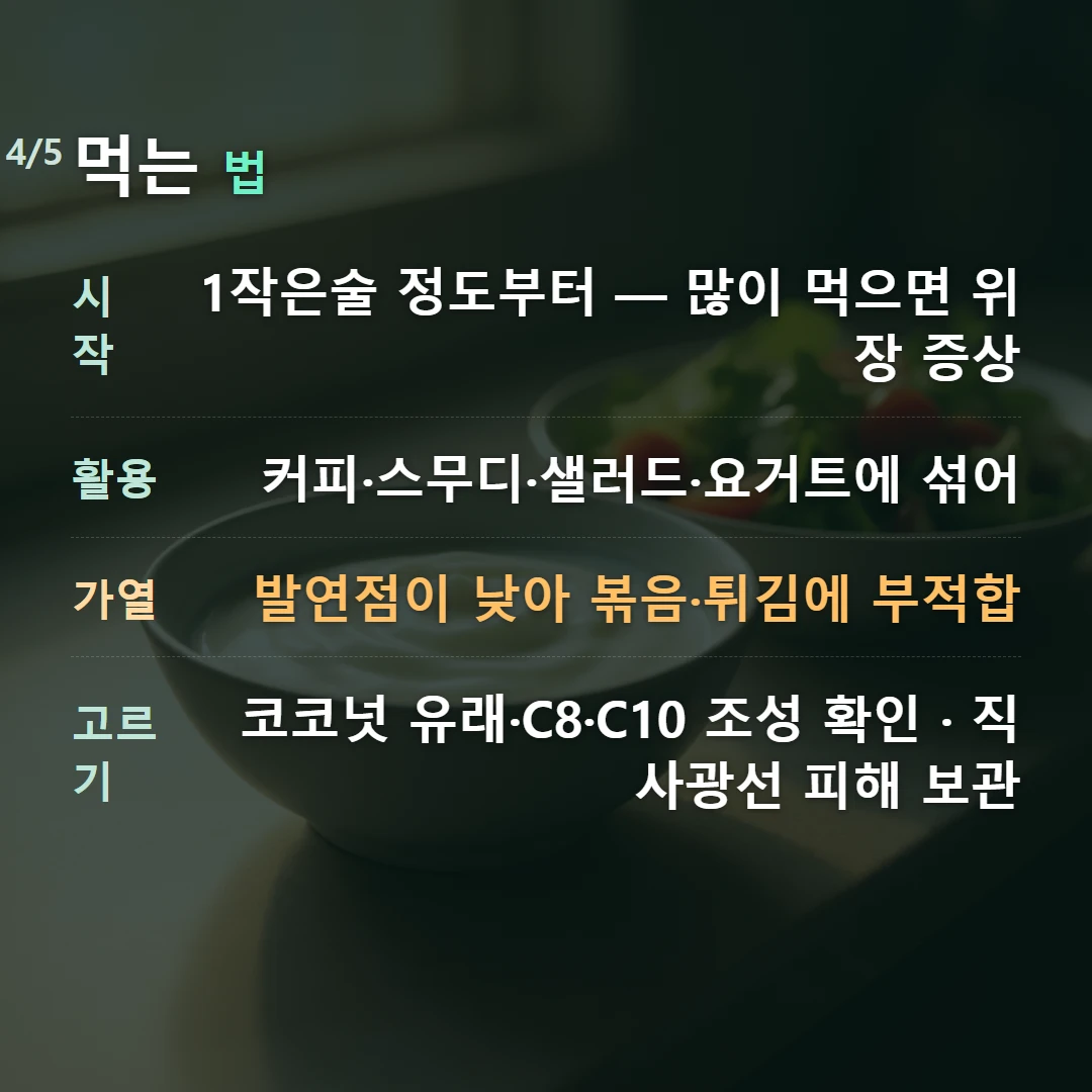 먹는 법 — 시작 1작은술 정도부터 — 많이 먹으면 위장 증상, 활용 커피·스무디·샐러드·요거트에 섞어, 가열 발연점이 낮아 볶음·튀김에 부적합, 고르기 코코넛 유래·C8·C10 조성 확인 · 직사광선 피해 보관