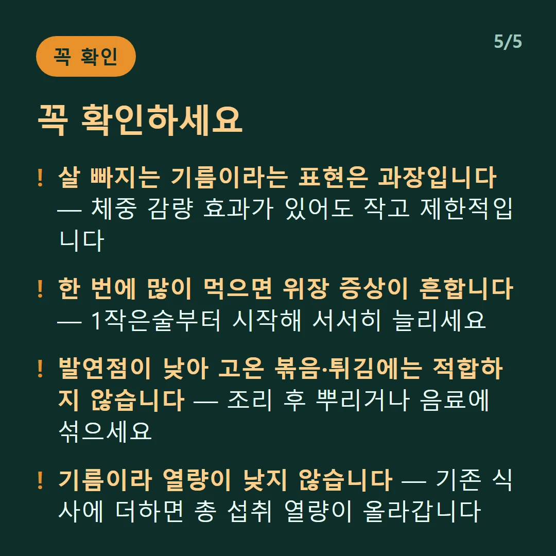 꼭 확인하세요 — 살 빠지는 기름이라는 표현은 과장입니다 — 체중 감량 효과가 있어도 작고 제한적입니다 / 한 번에 많이 먹으면 위장 증상이 흔합니다 — 1작은술부터 시작해 서서히 늘리세요 / 발연점이 낮아 고온 볶음·튀김에는 적합하지 않습니다 — 조리 후 뿌리거나 음료에 섞으세요 / 기름이라 열량이 낮지 않습니다 — 기존 식사에 더하면 총 섭취 열량이 올라갑니다