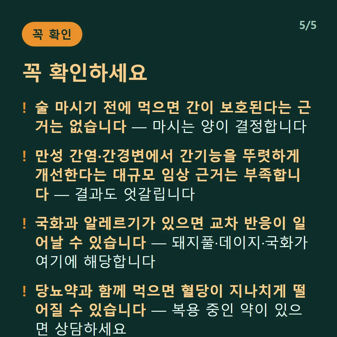 꼭 확인하세요 — 술 마시기 전에 먹으면 간이 보호된다는 근거는 없습니다 — 마시는 양이 결정합니다 / 만성 간염·간경변에서 간기능을 뚜렷하게 개선한다는 대규모 임상 근거는 부족합니다 — 결과도 엇갈립니다 / 국화과 알레르기가 있으면 교차 반응이 일어날 수 있습니다 — 돼지풀·데이지·국화가 여기에 해당합니다 / 당뇨약과 함께 먹으면 혈당이 지나치게 떨어질 수 있습니다 — 복용 중인 약이 있으면 상담하세요