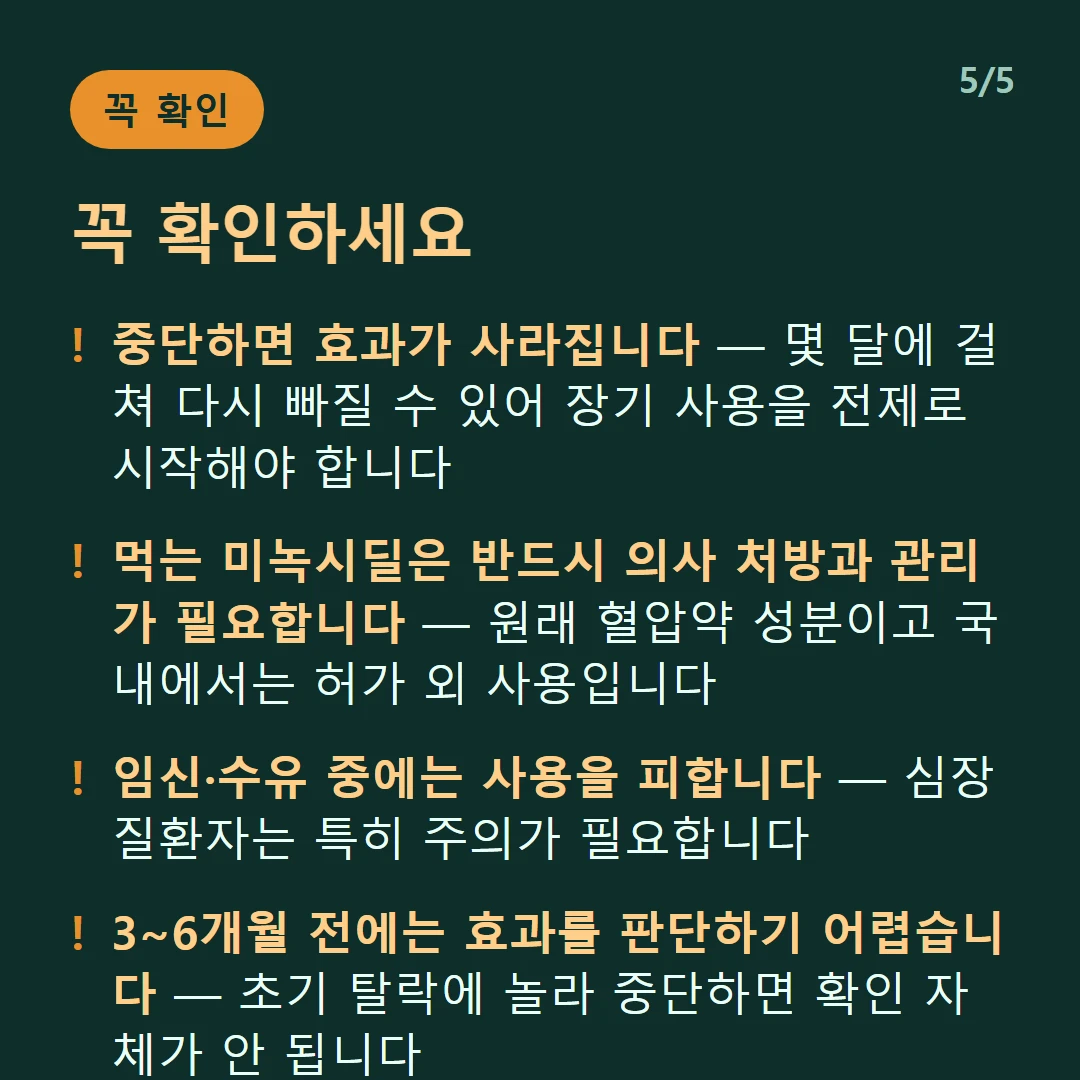 꼭 확인하세요 — 중단하면 효과가 사라집니다 — 몇 달에 걸쳐 다시 빠질 수 있어 장기 사용을 전제로 시작해야 합니다 / 먹는 미녹시딜은 반드시 의사 처방과 관리가 필요합니다 — 원래 혈압약 성분이고 국내에서는 허가 외 사용입니다 / 임신·수유 중에는 사용을 피합니다 — 심장질환자는 특히 주의가 필요합니다 / 3~6개월 전에는 효과를 판단하기 어렵습니다 — 초기 탈락에 놀라 중단하면 확인 자체가 안 됩니다
