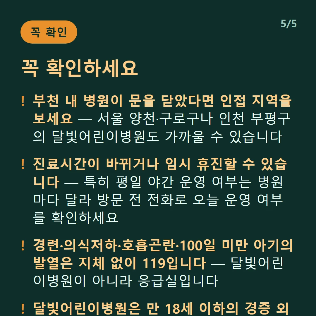 꼭 확인하세요 — 부천 내 병원이 문을 닫았다면 인접 지역을 보세요 — 서울 양천·구로구나 인천 부평구의 달빛어린이병원도 가까울 수 있습니다 / 진료시간이 바뀌거나 임시 휴진할 수 있습니다 — 특히 평일 야간 운영 여부는 병원마다 달라 방문 전 전화로 오늘 운영 여부를 확인하세요 / 경련·의식저하·호흡곤란·100일 미만 아기의 발열은 지체 없이 119입니다 — 달빛어린이병원이 아니라 응급실입니다 / 달빛어린이병원은 만 18세 이하의 경증 외래입니다 — 발열·감기·장염 같은 경증이 대상이고 응급실이 아닙니다
