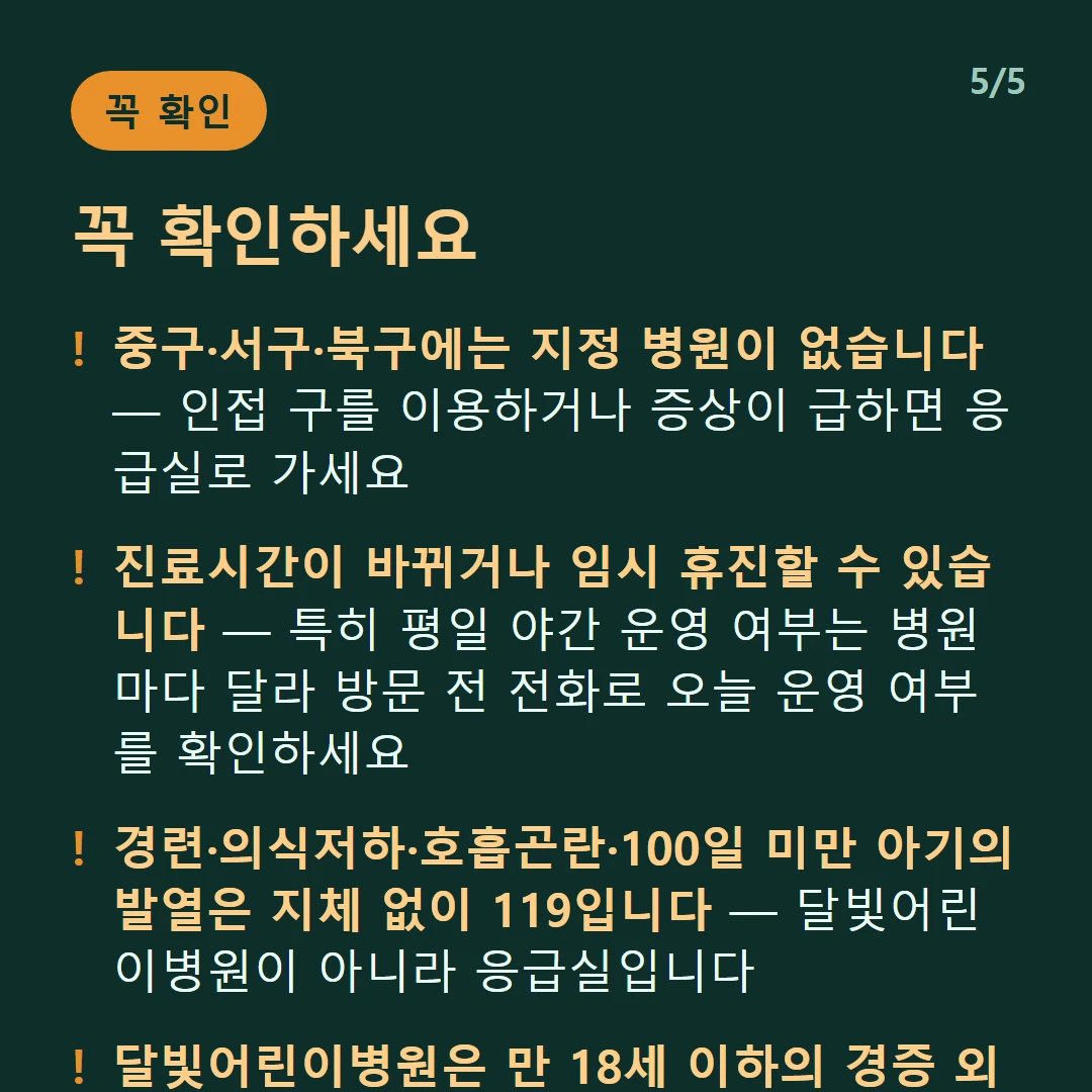 꼭 확인하세요 — 중구·서구·북구에는 지정 병원이 없습니다 — 인접 구를 이용하거나 증상이 급하면 응급실로 가세요 / 진료시간이 바뀌거나 임시 휴진할 수 있습니다 — 특히 평일 야간 운영 여부는 병원마다 달라 방문 전 전화로 오늘 운영 여부를 확인하세요 / 경련·의식저하·호흡곤란·100일 미만 아기의 발열은 지체 없이 119입니다 — 달빛어린이병원이 아니라 응급실입니다 / 달빛어린이병원은 만 18세 이하의 경증 외래입니다 — 발열·감기·장염 같은 경증이 대상이고 응급실이 아닙니다