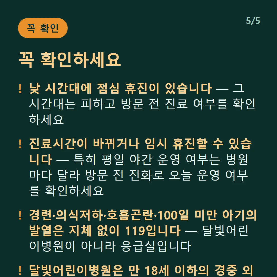 꼭 확인하세요 — 낮 시간대에 점심 휴진이 있습니다 — 그 시간대는 피하고 방문 전 진료 여부를 확인하세요 / 진료시간이 바뀌거나 임시 휴진할 수 있습니다 — 특히 평일 야간 운영 여부는 병원마다 달라 방문 전 전화로 오늘 운영 여부를 확인하세요 / 경련·의식저하·호흡곤란·100일 미만 아기의 발열은 지체 없이 119입니다 — 달빛어린이병원이 아니라 응급실입니다 / 달빛어린이병원은 만 18세 이하의 경증 외래입니다 — 발열·감기·장염 같은 경증이 대상이고 응급실이 아닙니다