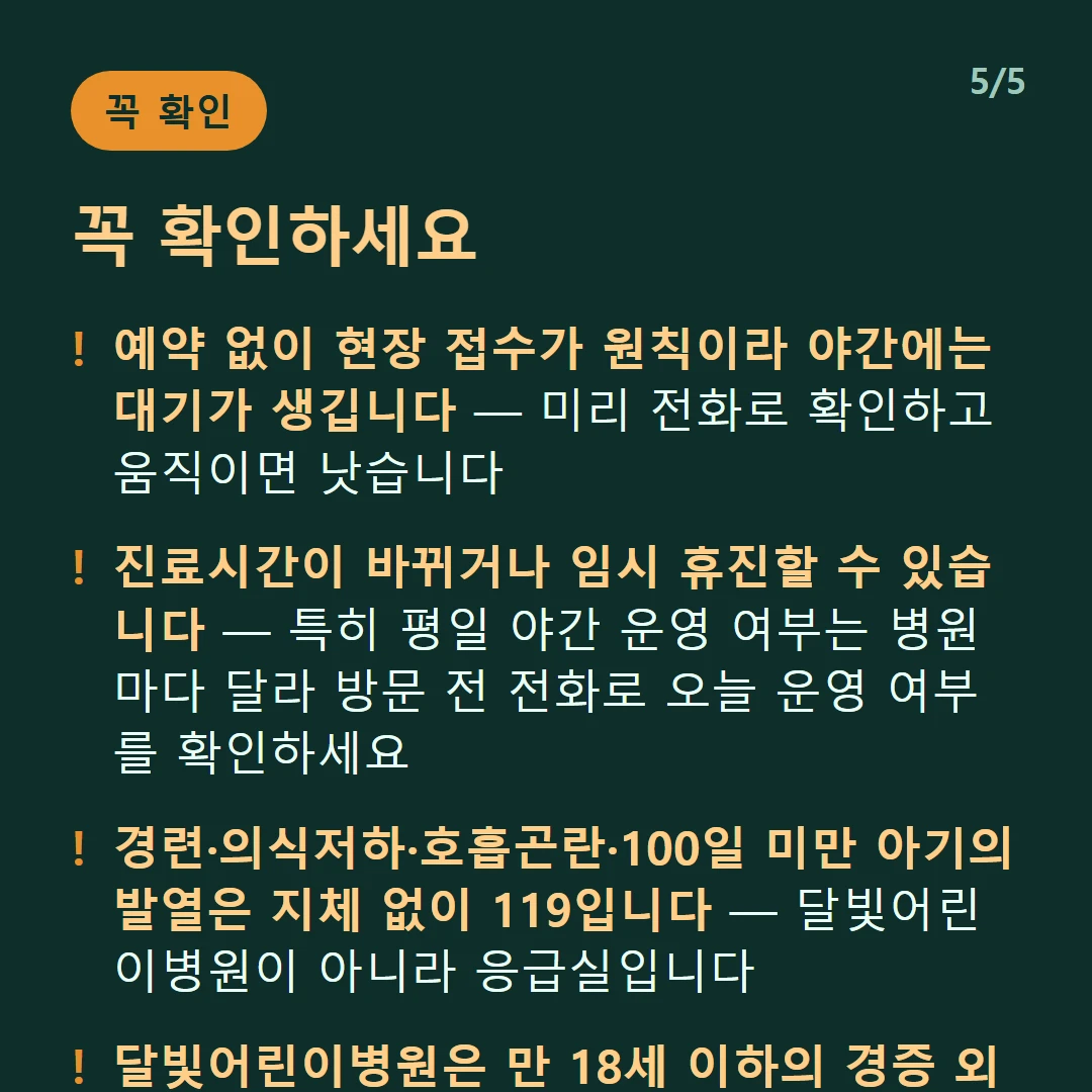꼭 확인하세요 — 예약 없이 현장 접수가 원칙이라 야간에는 대기가 생깁니다 — 미리 전화로 확인하고 움직이면 낫습니다 / 진료시간이 바뀌거나 임시 휴진할 수 있습니다 — 특히 평일 야간 운영 여부는 병원마다 달라 방문 전 전화로 오늘 운영 여부를 확인하세요 / 경련·의식저하·호흡곤란·100일 미만 아기의 발열은 지체 없이 119입니다 — 달빛어린이병원이 아니라 응급실입니다 / 달빛어린이병원은 만 18세 이하의 경증 외래입니다 — 발열·감기·장염 같은 경증이 대상이고 응급실이 아닙니다