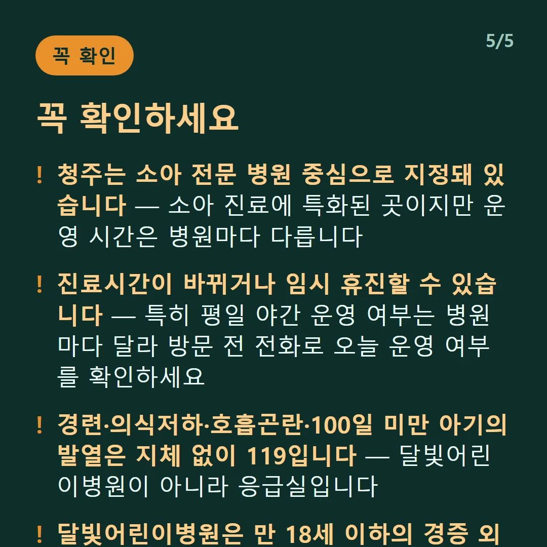 꼭 확인하세요 — 청주는 소아 전문 병원 중심으로 지정돼 있습니다 — 소아 진료에 특화된 곳이지만 운영 시간은 병원마다 다릅니다 / 진료시간이 바뀌거나 임시 휴진할 수 있습니다 — 특히 평일 야간 운영 여부는 병원마다 달라 방문 전 전화로 오늘 운영 여부를 확인하세요 / 경련·의식저하·호흡곤란·100일 미만 아기의 발열은 지체 없이 119입니다 — 달빛어린이병원이 아니라 응급실입니다 / 달빛어린이병원은 만 18세 이하의 경증 외래입니다 — 발열·감기·장염 같은 경증이 대상이고 응급실이 아닙니다