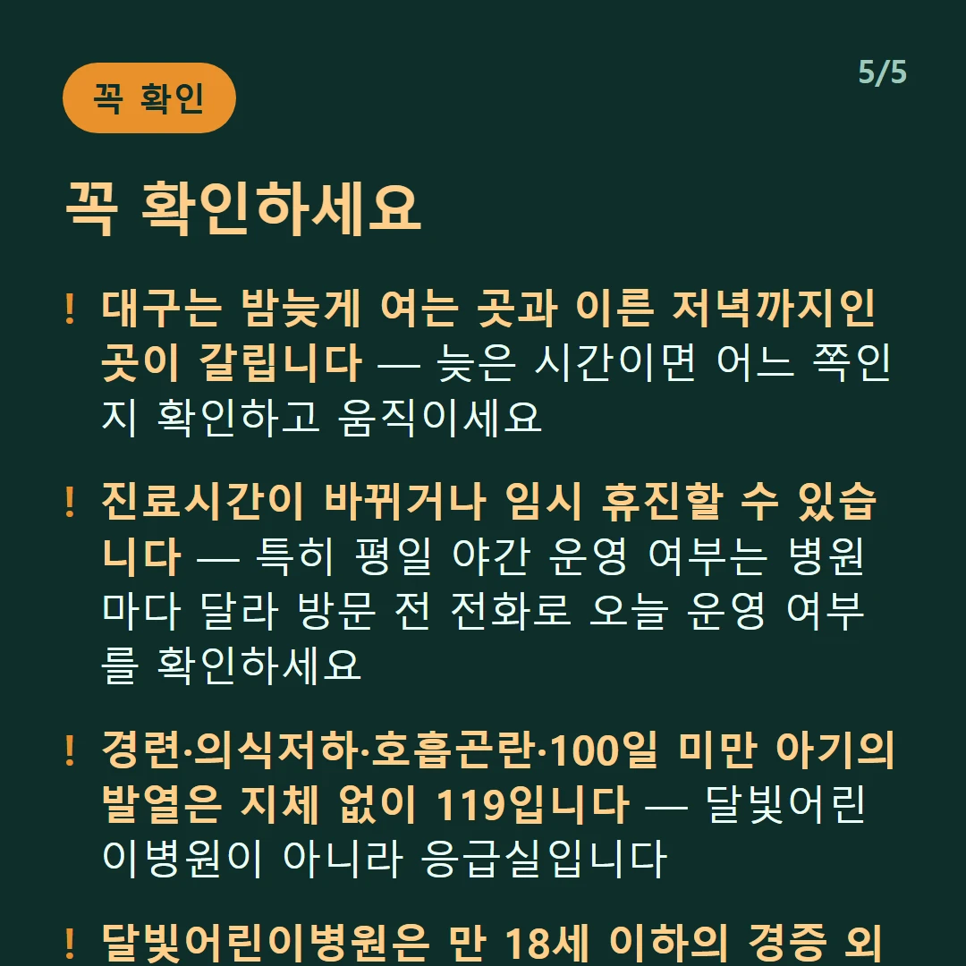 꼭 확인하세요 — 대구는 밤늦게 여는 곳과 이른 저녁까지인 곳이 갈립니다 — 늦은 시간이면 어느 쪽인지 확인하고 움직이세요 / 진료시간이 바뀌거나 임시 휴진할 수 있습니다 — 특히 평일 야간 운영 여부는 병원마다 달라 방문 전 전화로 오늘 운영 여부를 확인하세요 / 경련·의식저하·호흡곤란·100일 미만 아기의 발열은 지체 없이 119입니다 — 달빛어린이병원이 아니라 응급실입니다 / 달빛어린이병원은 만 18세 이하의 경증 외래입니다 — 발열·감기·장염 같은 경증이 대상이고 응급실이 아닙니다