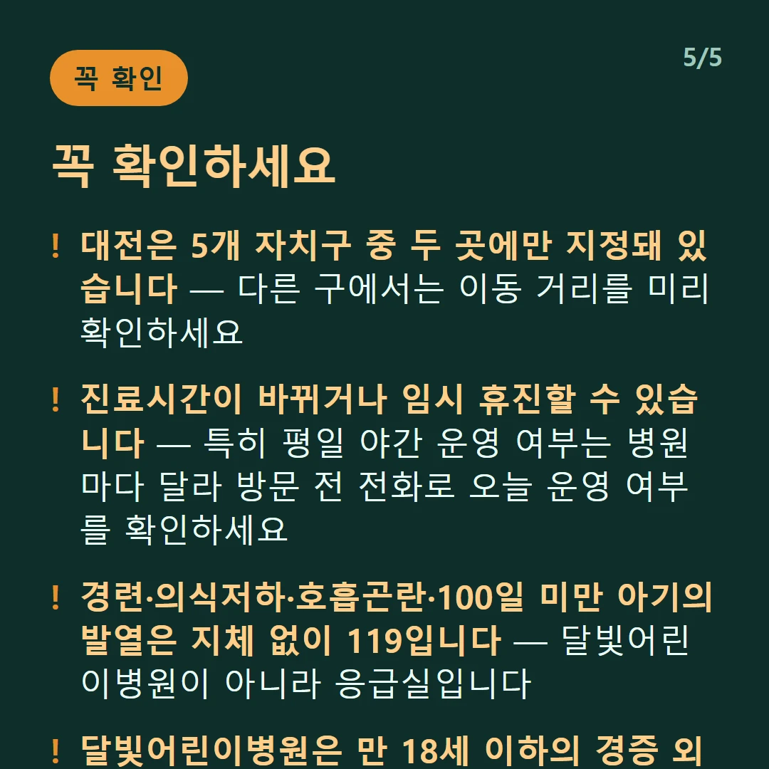 꼭 확인하세요 — 대전은 5개 자치구 중 두 곳에만 지정돼 있습니다 — 다른 구에서는 이동 거리를 미리 확인하세요 / 진료시간이 바뀌거나 임시 휴진할 수 있습니다 — 특히 평일 야간 운영 여부는 병원마다 달라 방문 전 전화로 오늘 운영 여부를 확인하세요 / 경련·의식저하·호흡곤란·100일 미만 아기의 발열은 지체 없이 119입니다 — 달빛어린이병원이 아니라 응급실입니다 / 달빛어린이병원은 만 18세 이하의 경증 외래입니다 — 발열·감기·장염 같은 경증이 대상이고 응급실이 아닙니다