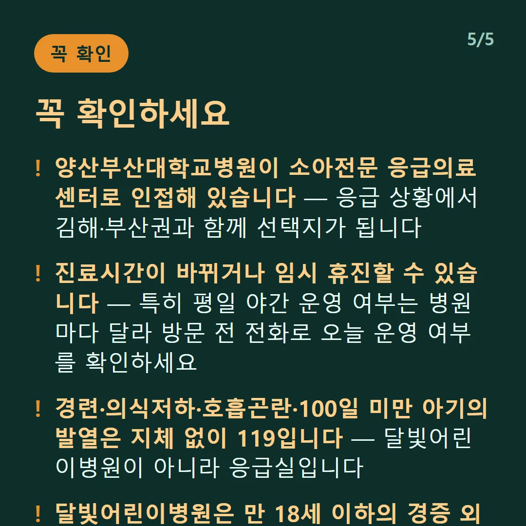 꼭 확인하세요 — 양산부산대학교병원이 소아전문 응급의료센터로 인접해 있습니다 — 응급 상황에서 김해·부산권과 함께 선택지가 됩니다 / 진료시간이 바뀌거나 임시 휴진할 수 있습니다 — 특히 평일 야간 운영 여부는 병원마다 달라 방문 전 전화로 오늘 운영 여부를 확인하세요 / 경련·의식저하·호흡곤란·100일 미만 아기의 발열은 지체 없이 119입니다 — 달빛어린이병원이 아니라 응급실입니다 / 달빛어린이병원은 만 18세 이하의 경증 외래입니다 — 발열·감기·장염 같은 경증이 대상이고 응급실이 아닙니다