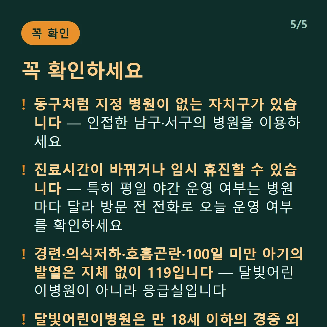 꼭 확인하세요 — 동구처럼 지정 병원이 없는 자치구가 있습니다 — 인접한 남구·서구의 병원을 이용하세요 / 진료시간이 바뀌거나 임시 휴진할 수 있습니다 — 특히 평일 야간 운영 여부는 병원마다 달라 방문 전 전화로 오늘 운영 여부를 확인하세요 / 경련·의식저하·호흡곤란·100일 미만 아기의 발열은 지체 없이 119입니다 — 달빛어린이병원이 아니라 응급실입니다 / 달빛어린이병원은 만 18세 이하의 경증 외래입니다 — 발열·감기·장염 같은 경증이 대상이고 응급실이 아닙니다
