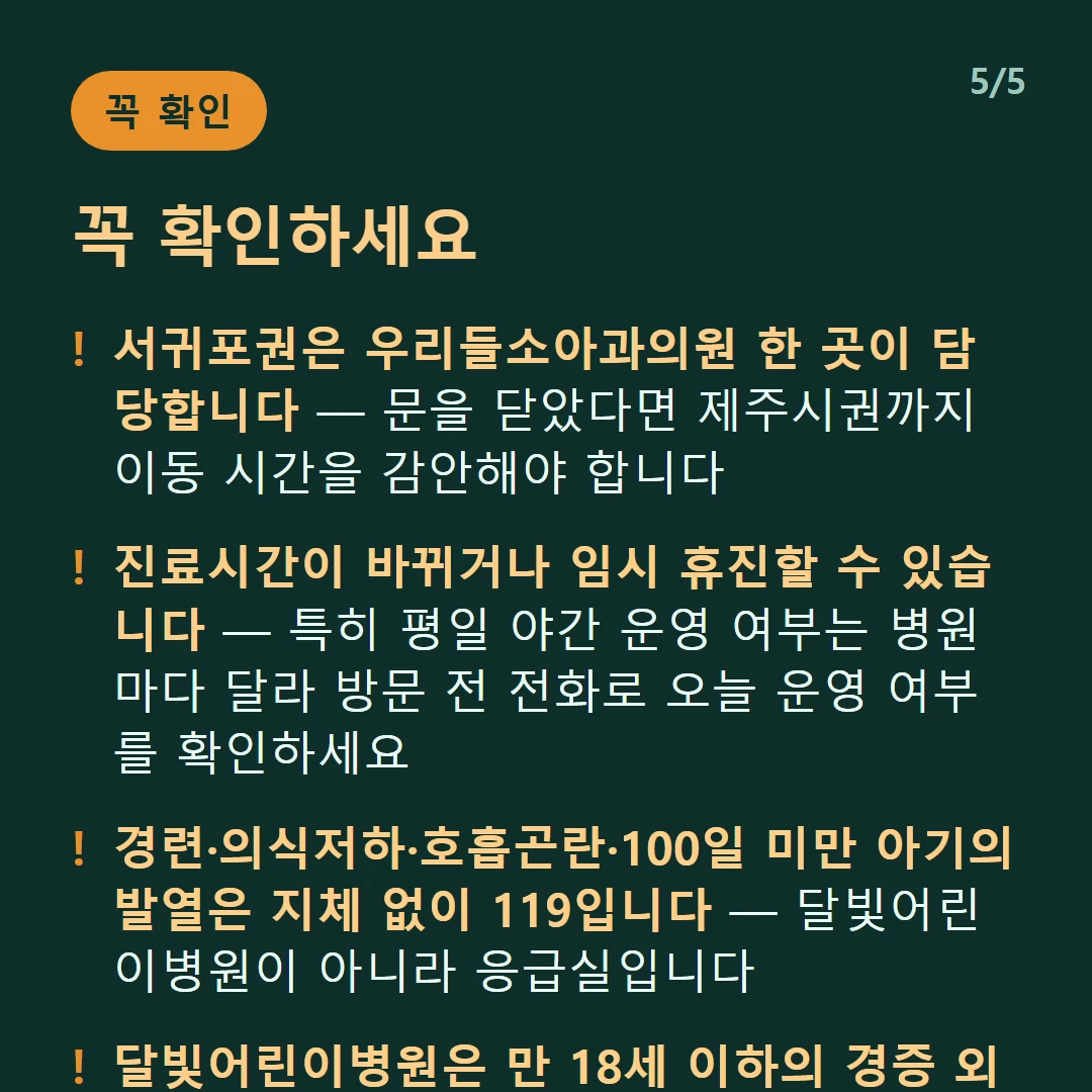 꼭 확인하세요 — 서귀포권은 우리들소아과의원 한 곳이 담당합니다 — 문을 닫았다면 제주시권까지 이동 시간을 감안해야 합니다 / 진료시간이 바뀌거나 임시 휴진할 수 있습니다 — 특히 평일 야간 운영 여부는 병원마다 달라 방문 전 전화로 오늘 운영 여부를 확인하세요 / 경련·의식저하·호흡곤란·100일 미만 아기의 발열은 지체 없이 119입니다 — 달빛어린이병원이 아니라 응급실입니다 / 달빛어린이병원은 만 18세 이하의 경증 외래입니다 — 발열·감기·장염 같은 경증이 대상이고 응급실이 아닙니다