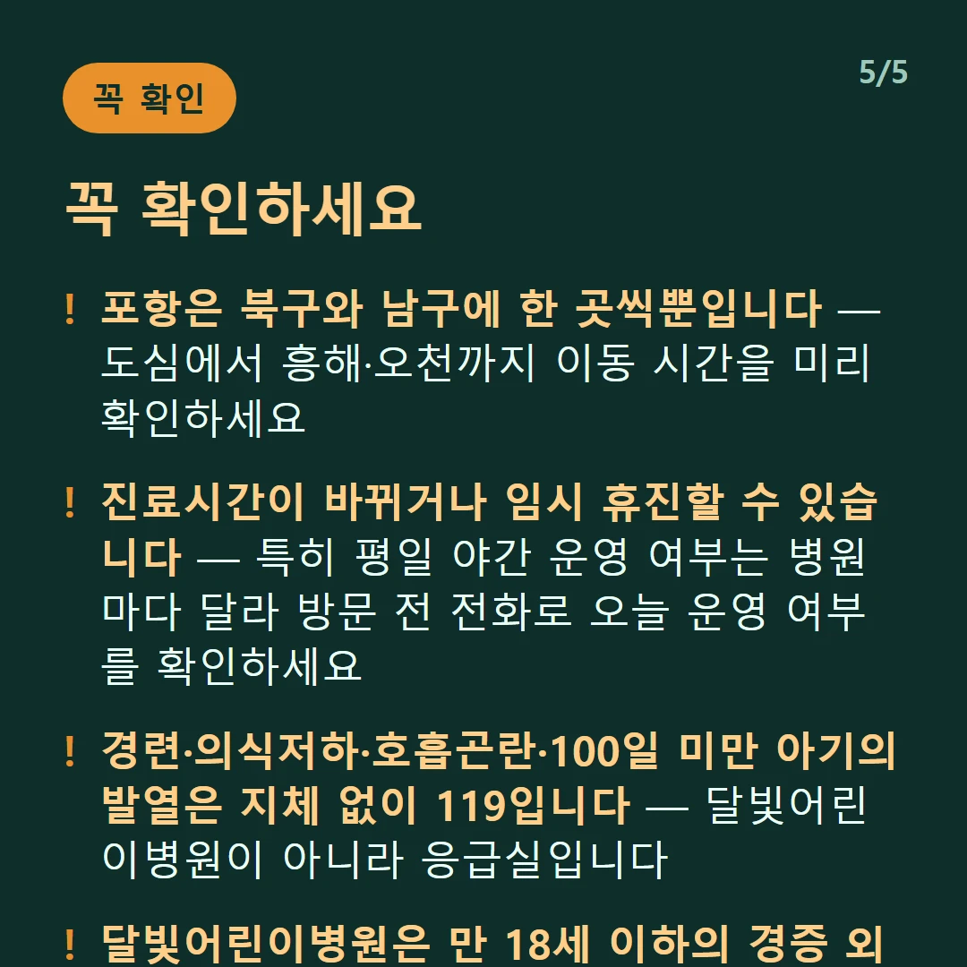 꼭 확인하세요 — 포항은 북구와 남구에 한 곳씩뿐입니다 — 도심에서 흥해·오천까지 이동 시간을 미리 확인하세요 / 진료시간이 바뀌거나 임시 휴진할 수 있습니다 — 특히 평일 야간 운영 여부는 병원마다 달라 방문 전 전화로 오늘 운영 여부를 확인하세요 / 경련·의식저하·호흡곤란·100일 미만 아기의 발열은 지체 없이 119입니다 — 달빛어린이병원이 아니라 응급실입니다 / 달빛어린이병원은 만 18세 이하의 경증 외래입니다 — 발열·감기·장염 같은 경증이 대상이고 응급실이 아닙니다