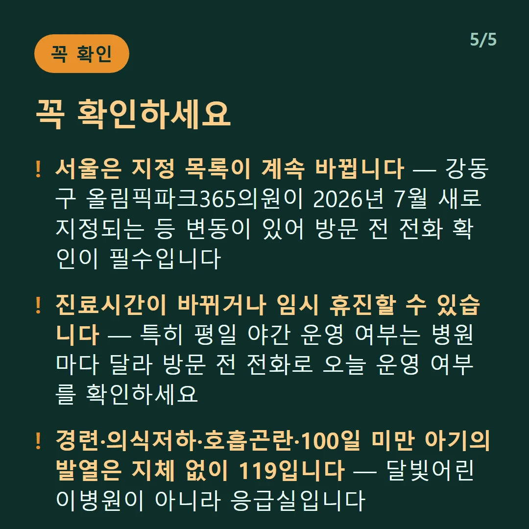 꼭 확인하세요 — 서울은 지정 목록이 계속 바뀝니다 — 강동구 올림픽파크365의원이 2026년 7월 새로 지정되는 등 변동이 있어 방문 전 전화 확인이 필수입니다 / 진료시간이 바뀌거나 임시 휴진할 수 있습니다 — 특히 평일 야간 운영 여부는 병원마다 달라 방문 전 전화로 오늘 운영 여부를 확인하세요 / 경련·의식저하·호흡곤란·100일 미만 아기의 발열은 지체 없이 119입니다 — 달빛어린이병원이 아니라 응급실입니다 / 달빛어린이병원은 만 18세 이하의 경증 외래입니다 — 발열·감기·장염 같은 경증이 대상이고 응급실이 아닙니다