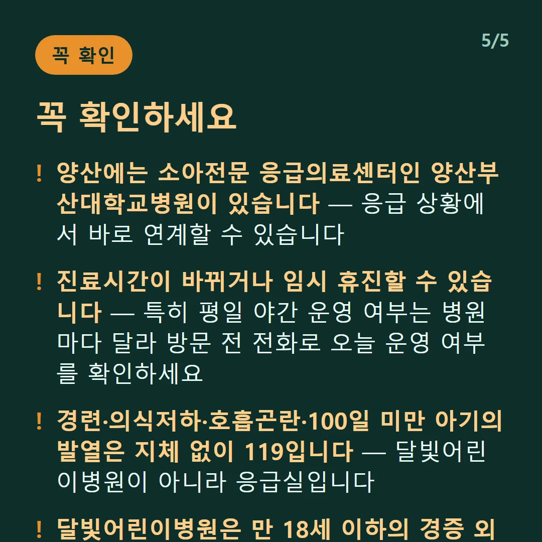 꼭 확인하세요 — 양산에는 소아전문 응급의료센터인 양산부산대학교병원이 있습니다 — 응급 상황에서 바로 연계할 수 있습니다 / 진료시간이 바뀌거나 임시 휴진할 수 있습니다 — 특히 평일 야간 운영 여부는 병원마다 달라 방문 전 전화로 오늘 운영 여부를 확인하세요 / 경련·의식저하·호흡곤란·100일 미만 아기의 발열은 지체 없이 119입니다 — 달빛어린이병원이 아니라 응급실입니다 / 달빛어린이병원은 만 18세 이하의 경증 외래입니다 — 발열·감기·장염 같은 경증이 대상이고 응급실이 아닙니다