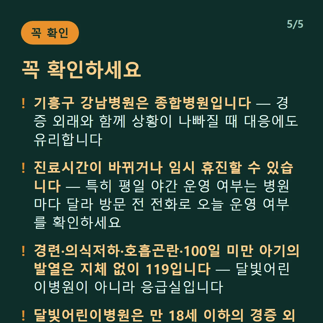 꼭 확인하세요 — 기흥구 강남병원은 종합병원입니다 — 경증 외래와 함께 상황이 나빠질 때 대응에도 유리합니다 / 진료시간이 바뀌거나 임시 휴진할 수 있습니다 — 특히 평일 야간 운영 여부는 병원마다 달라 방문 전 전화로 오늘 운영 여부를 확인하세요 / 경련·의식저하·호흡곤란·100일 미만 아기의 발열은 지체 없이 119입니다 — 달빛어린이병원이 아니라 응급실입니다 / 달빛어린이병원은 만 18세 이하의 경증 외래입니다 — 발열·감기·장염 같은 경증이 대상이고 응급실이 아닙니다