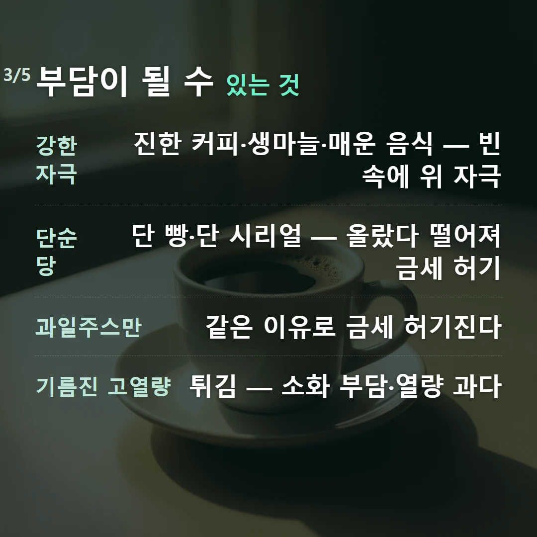 부담이 될 수 있는 것 — 강한 자극 진한 커피·생마늘·매운 음식 — 빈속에 위 자극, 단순당 단 빵·단 시리얼 — 올랐다 떨어져 금세 허기, 과일주스만 같은 이유로 금세 허기진다, 기름진 고열량 튀김 — 소화 부담·열량 과다