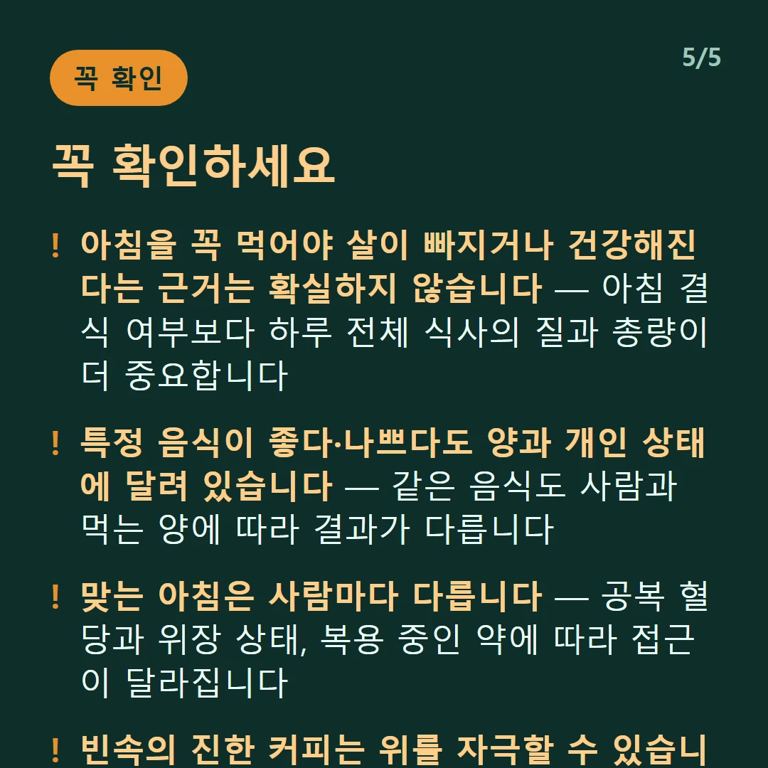 꼭 확인하세요 — 아침을 꼭 먹어야 살이 빠지거나 건강해진다는 근거는 확실하지 않습니다 — 아침 결식 여부보다 하루 전체 식사의 질과 총량이 더 중요합니다 / 특정 음식이 좋다·나쁘다도 양과 개인 상태에 달려 있습니다 — 같은 음식도 사람과 먹는 양에 따라 결과가 다릅니다 / 맞는 아침은 사람마다 다릅니다 — 공복 혈당과 위장 상태, 복용 중인 약에 따라 접근이 달라집니다 / 빈속의 진한 커피는 위를 자극할 수 있습니다 — 매운 음식과 생마늘도 같은 이유입니다