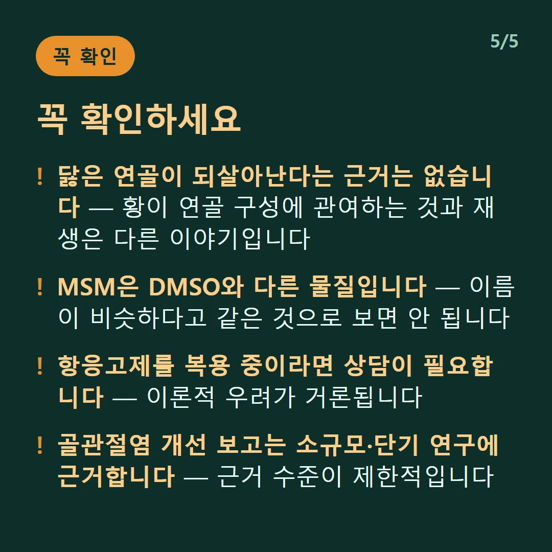 꼭 확인하세요 — 닳은 연골이 되살아난다는 근거는 없습니다 — 황이 연골 구성에 관여하는 것과 재생은 다른 이야기입니다 / MSM은 DMSO와 다른 물질입니다 — 이름이 비슷하다고 같은 것으로 보면 안 됩니다 / 항응고제를 복용 중이라면 상담이 필요합니다 — 이론적 우려가 거론됩니다 / 골관절염 개선 보고는 소규모·단기 연구에 근거합니다 — 근거 수준이 제한적입니다