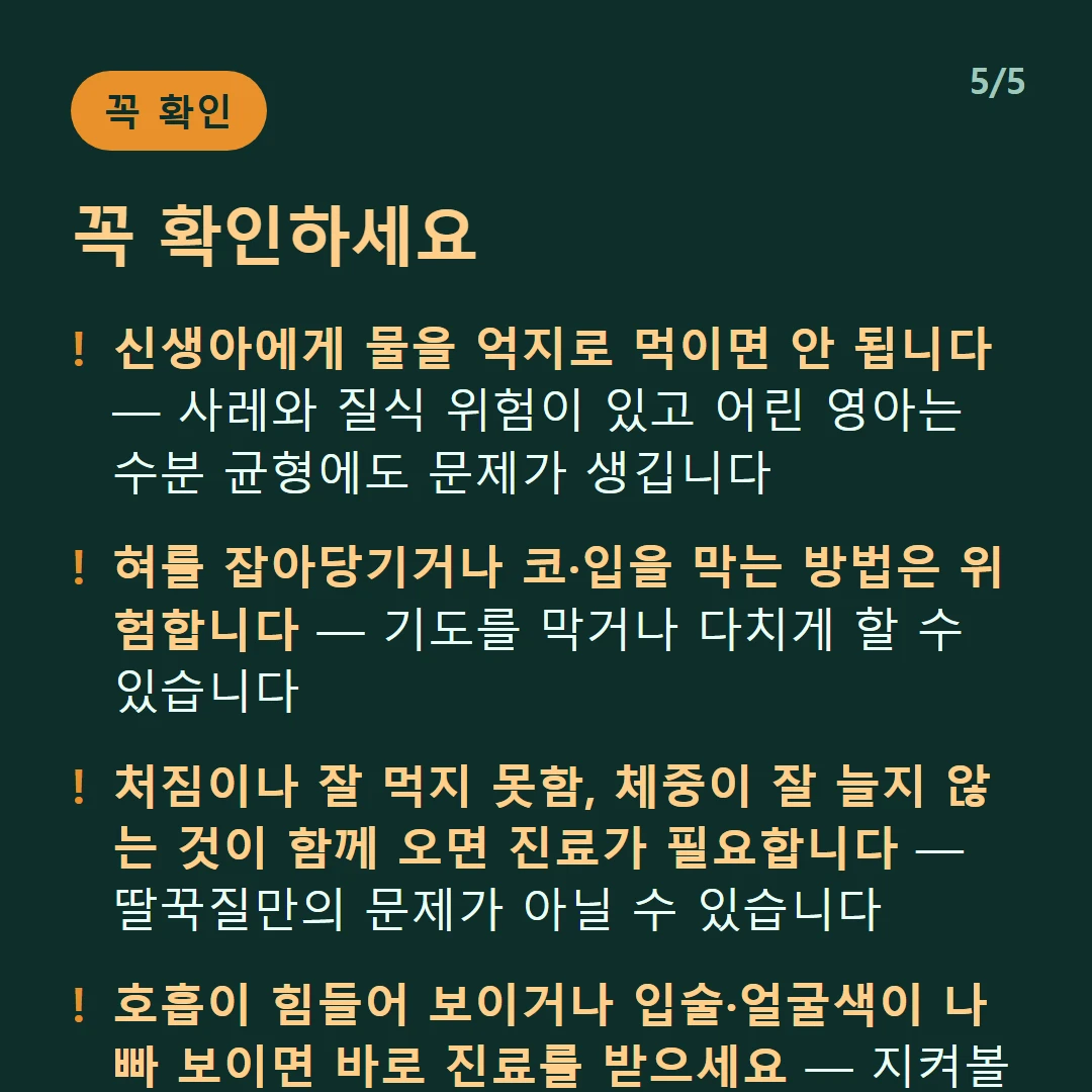 꼭 확인하세요 — 신생아에게 물을 억지로 먹이면 안 됩니다 — 사레와 질식 위험이 있고 어린 영아는 수분 균형에도 문제가 생깁니다 / 혀를 잡아당기거나 코·입을 막는 방법은 위험합니다 — 기도를 막거나 다치게 할 수 있습니다 / 처짐이나 잘 먹지 못함, 체중이 잘 늘지 않는 것이 함께 오면 진료가 필요합니다 — 딸꾹질만의 문제가 아닐 수 있습니다 / 호흡이 힘들어 보이거나 입술·얼굴색이 나빠 보이면 바로 진료를 받으세요 — 지켜볼 상황이 아닙니다