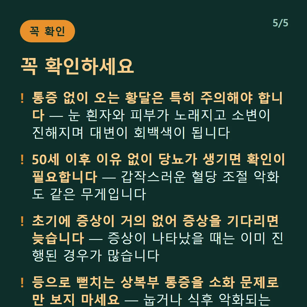 꼭 확인하세요 — 통증 없이 오는 황달은 특히 주의해야 합니다 — 눈 흰자와 피부가 노래지고 소변이 진해지며 대변이 회백색이 됩니다 / 50세 이후 이유 없이 당뇨가 생기면 확인이 필요합니다 — 갑작스러운 혈당 조절 악화도 같은 무게입니다 / 초기에 증상이 거의 없어 증상을 기다리면 늦습니다 — 증상이 나타났을 때는 이미 진행된 경우가 많습니다 / 등으로 뻗치는 상복부 통증을 소화 문제로만 보지 마세요 — 눕거나 식후 악화되는 패턴이면 더욱 그렇습니다
