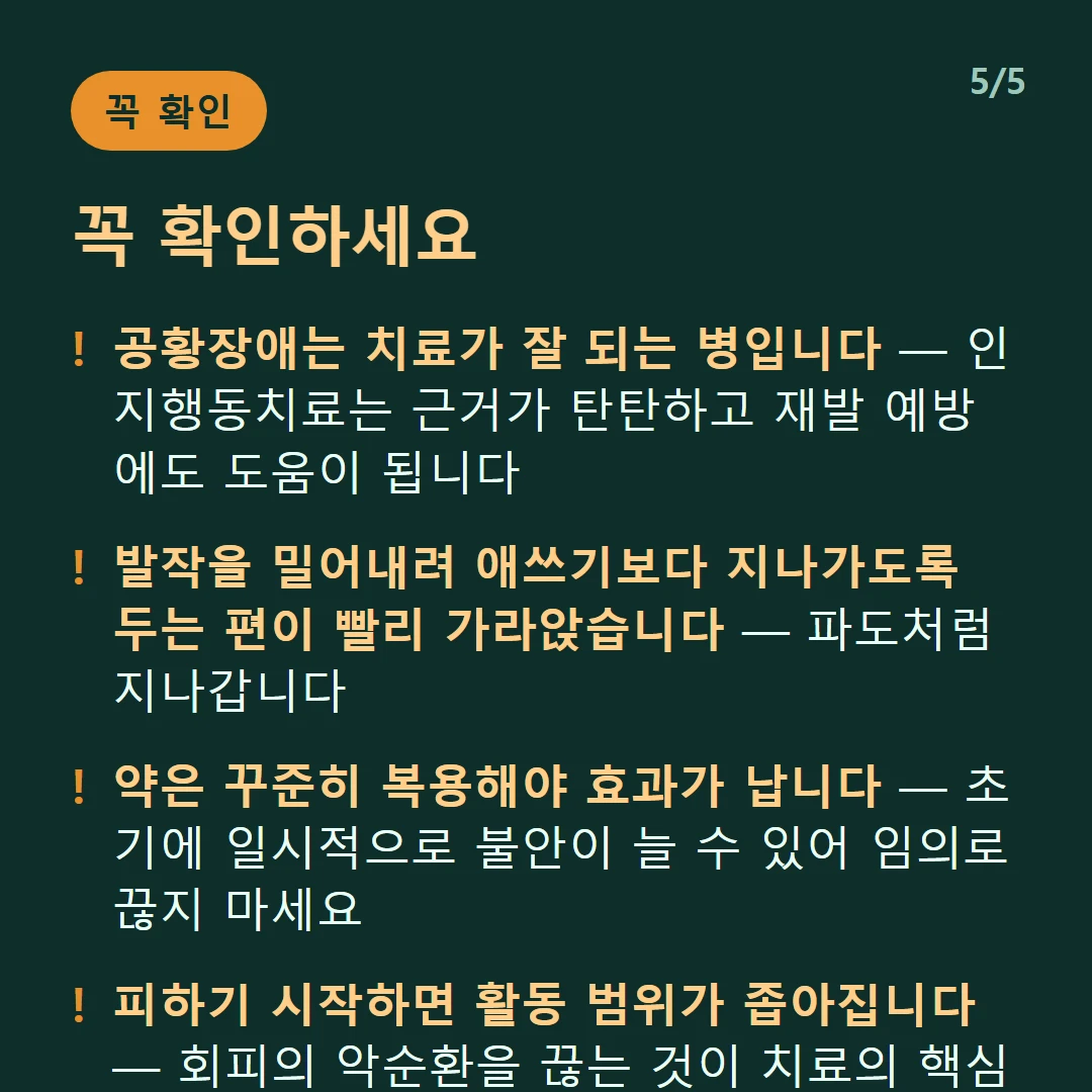 꼭 확인하세요 — 공황장애는 치료가 잘 되는 병입니다 — 인지행동치료는 근거가 탄탄하고 재발 예방에도 도움이 됩니다 / 발작을 밀어내려 애쓰기보다 지나가도록 두는 편이 빨리 가라앉습니다 — 파도처럼 지나갑니다 / 약은 꾸준히 복용해야 효과가 납니다 — 초기에 일시적으로 불안이 늘 수 있어 임의로 끊지 마세요 / 피하기 시작하면 활동 범위가 좁아집니다 — 회피의 악순환을 끊는 것이 치료의 핵심 중 하나입니다