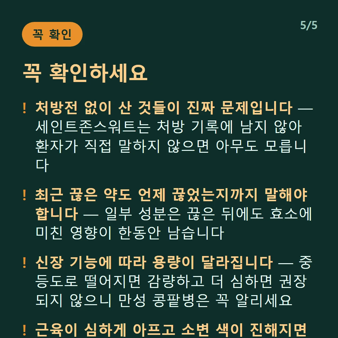 꼭 확인하세요 — 처방전 없이 산 것들이 진짜 문제입니다 — 세인트존스워트는 처방 기록에 남지 않아 환자가 직접 말하지 않으면 아무도 모릅니다 / 최근 끊은 약도 언제 끊었는지까지 말해야 합니다 — 일부 성분은 끊은 뒤에도 효소에 미친 영향이 한동안 남습니다 / 신장 기능에 따라 용량이 달라집니다 — 중등도로 떨어지면 감량하고 더 심하면 권장되지 않으니 만성 콩팥병은 꼭 알리세요 / 근육이 심하게 아프고 소변 색이 진해지면 진료를 받으세요 — 두근거림·실신감·의식 저하·넓은 발진도 마찬가지입니다