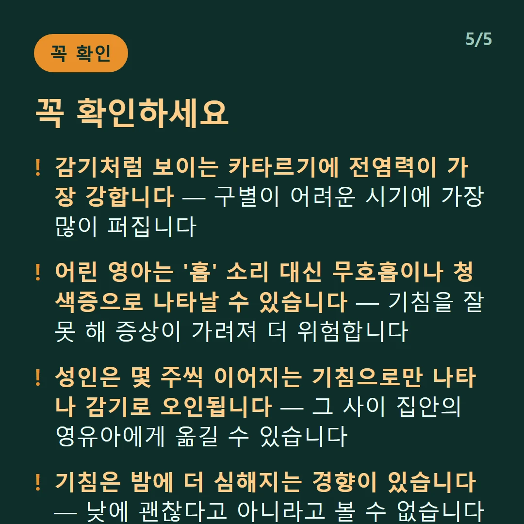 꼭 확인하세요 — 감기처럼 보이는 카타르기에 전염력이 가장 강합니다 — 구별이 어려운 시기에 가장 많이 퍼집니다 / 어린 영아는 '흡' 소리 대신 무호흡이나 청색증으로 나타날 수 있습니다 — 기침을 잘 못 해 증상이 가려져 더 위험합니다 / 성인은 몇 주씩 이어지는 기침으로만 나타나 감기로 오인됩니다 — 그 사이 집안의 영유아에게 옮길 수 있습니다 / 기침은 밤에 더 심해지는 경향이 있습니다 — 낮에 괜찮다고 아니라고 볼 수 없습니다