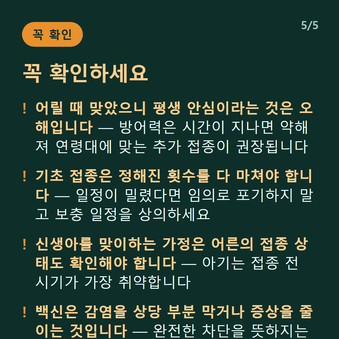꼭 확인하세요 — 어릴 때 맞았으니 평생 안심이라는 것은 오해입니다 — 방어력은 시간이 지나면 약해져 연령대에 맞는 추가 접종이 권장됩니다 / 기초 접종은 정해진 횟수를 다 마쳐야 합니다 — 일정이 밀렸다면 임의로 포기하지 말고 보충 일정을 상의하세요 / 신생아를 맞이하는 가정은 어른의 접종 상태도 확인해야 합니다 — 아기는 접종 전 시기가 가장 취약합니다 / 백신은 감염을 상당 부분 막거나 증상을 줄이는 것입니다 — 완전한 차단을 뜻하지는 않습니다