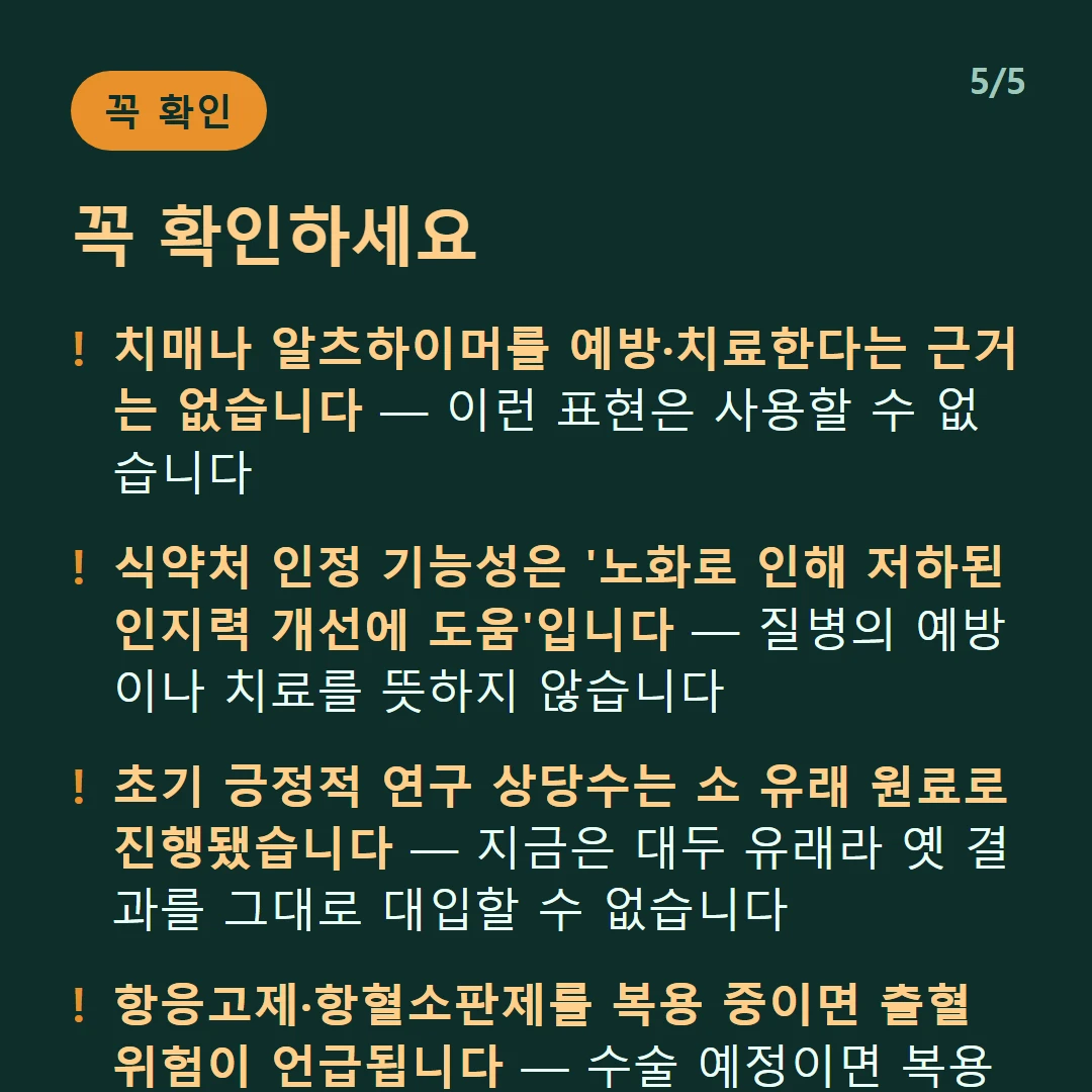 꼭 확인하세요 — 치매나 알츠하이머를 예방·치료한다는 근거는 없습니다 — 이런 표현은 사용할 수 없습니다 / 식약처 인정 기능성은 '노화로 인해 저하된 인지력 개선에 도움'입니다 — 질병의 예방이나 치료를 뜻하지 않습니다 / 초기 긍정적 연구 상당수는 소 유래 원료로 진행됐습니다 — 지금은 대두 유래라 옛 결과를 그대로 대입할 수 없습니다 / 항응고제·항혈소판제를 복용 중이면 출혈 위험이 언급됩니다 — 수술 예정이면 복용 사실을 알리세요