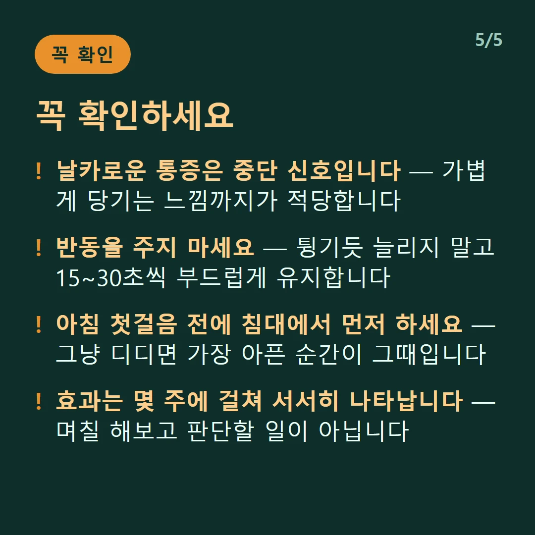 꼭 확인하세요 — 날카로운 통증은 중단 신호입니다 — 가볍게 당기는 느낌까지가 적당합니다 / 반동을 주지 마세요 — 튕기듯 늘리지 말고 15~30초씩 부드럽게 유지합니다 / 아침 첫걸음 전에 침대에서 먼저 하세요 — 그냥 디디면 가장 아픈 순간이 그때입니다 / 효과는 몇 주에 걸쳐 서서히 나타납니다 — 며칠 해보고 판단할 일이 아닙니다