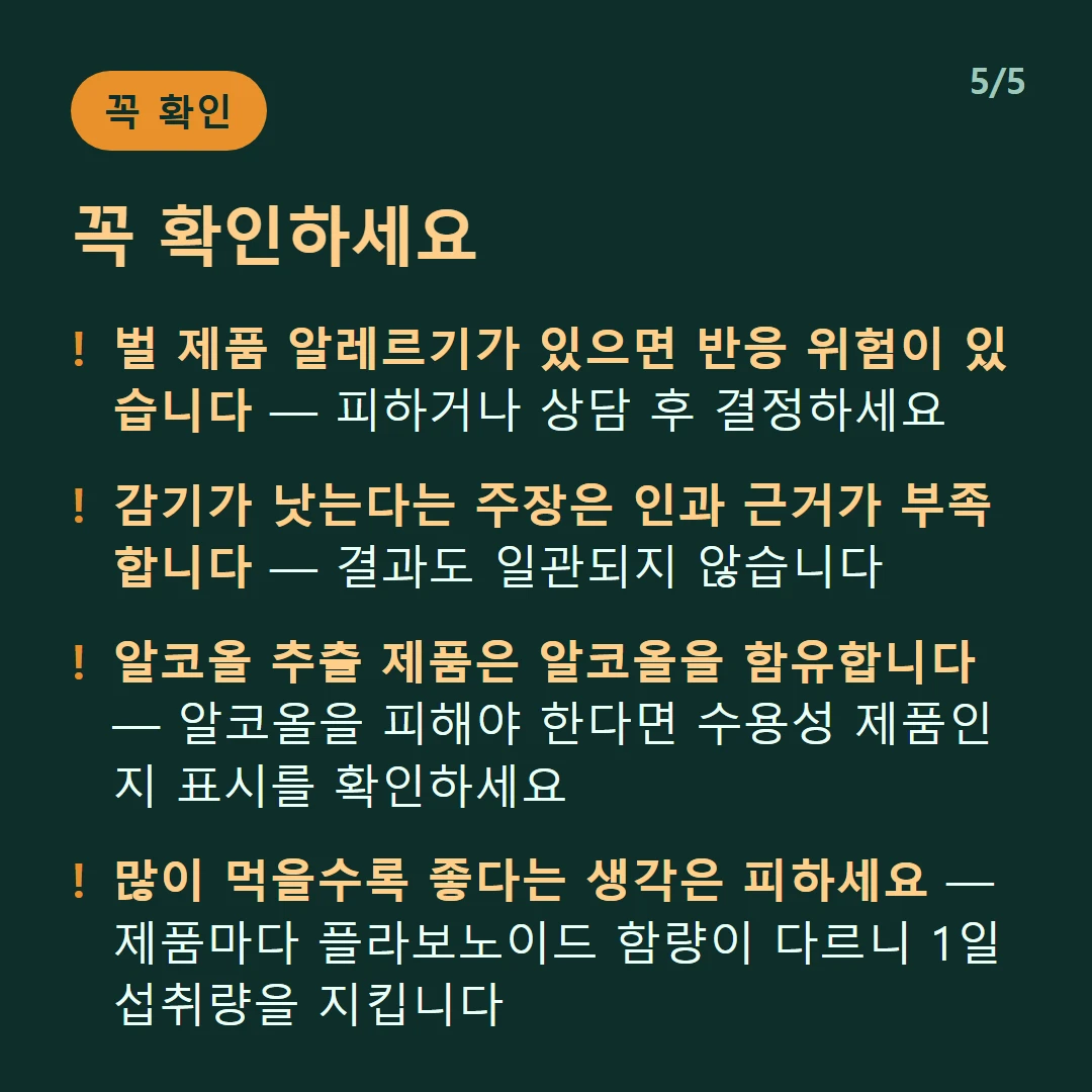 꼭 확인하세요 — 벌 제품 알레르기가 있으면 반응 위험이 있습니다 — 피하거나 상담 후 결정하세요 / 감기가 낫는다는 주장은 인과 근거가 부족합니다 — 결과도 일관되지 않습니다 / 알코올 추출 제품은 알코올을 함유합니다 — 알코올을 피해야 한다면 수용성 제품인지 표시를 확인하세요 / 많이 먹을수록 좋다는 생각은 피하세요 — 제품마다 플라보노이드 함량이 다르니 1일 섭취량을 지킵니다