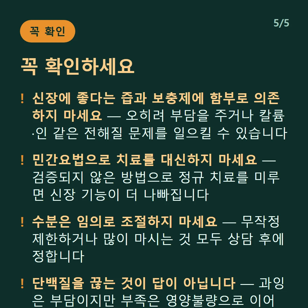 꼭 확인하세요 — 신장에 좋다는 즙과 보충제에 함부로 의존하지 마세요 — 오히려 부담을 주거나 칼륨·인 같은 전해질 문제를 일으킬 수 있습니다 / 민간요법으로 치료를 대신하지 마세요 — 검증되지 않은 방법으로 정규 치료를 미루면 신장 기능이 더 나빠집니다 / 수분은 임의로 조절하지 마세요 — 무작정 제한하거나 많이 마시는 것 모두 상담 후에 정합니다 / 단백질을 끊는 것이 답이 아닙니다 — 과잉은 부담이지만 부족은 영양불량으로 이어집니다