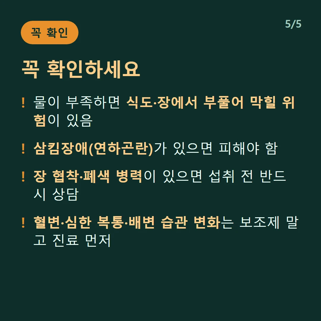 꼭 확인하세요 — 물이 부족하면 식도·장에서 부풀어 막힐 위험이 있음 / 삼킴장애(연하곤란)가 있으면 피해야 함 / 장 협착·폐색 병력이 있으면 섭취 전 반드시 상담 / 혈변·심한 복통·배변 습관 변화는 보조제 말고 진료 먼저