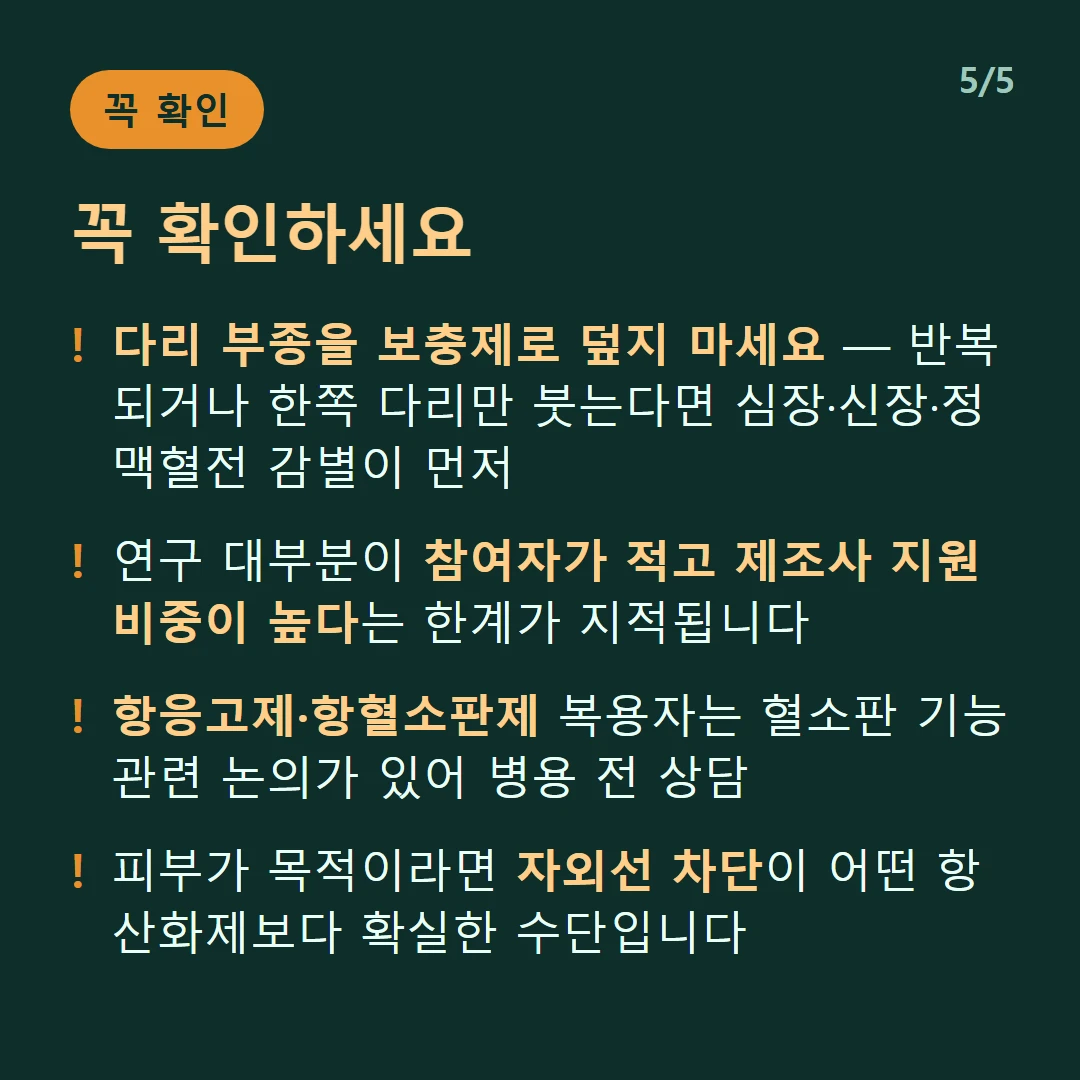 꼭 확인하세요 — 다리 부종을 보충제로 덮지 마세요 — 반복되거나 한쪽 다리만 붓는다면 심장·신장·정맥혈전 감별이 먼저 / 연구 대부분이 참여자가 적고 제조사 지원 비중이 높다는 한계가 지적됩니다 / 항응고제·항혈소판제 복용자는 혈소판 기능 관련 논의가 있어 병용 전 상담 / 피부가 목적이라면 자외선 차단이 어떤 항산화제보다 확실한 수단입니다