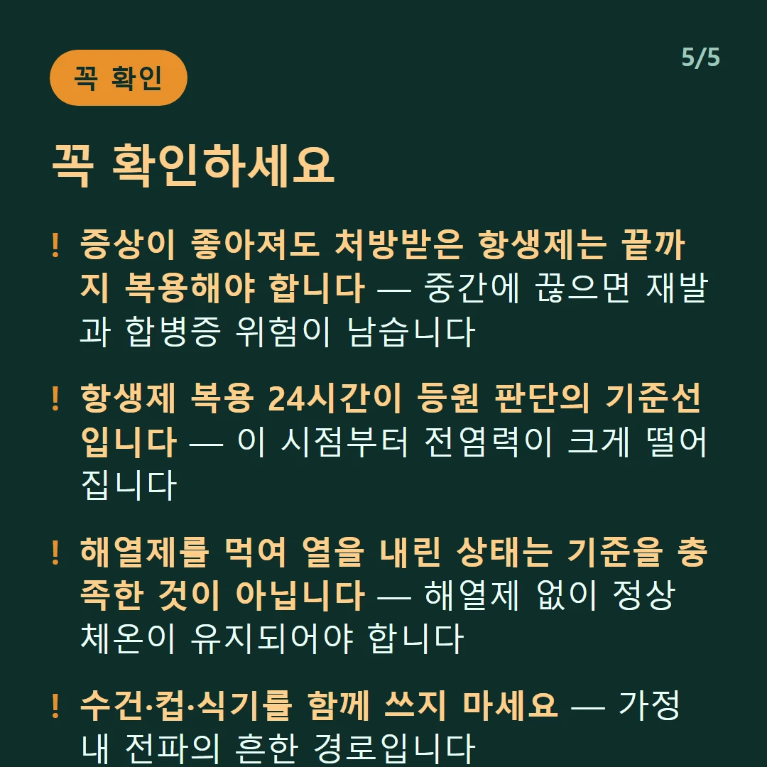 꼭 확인하세요 — 증상이 좋아져도 처방받은 항생제는 끝까지 복용해야 합니다 — 중간에 끊으면 재발과 합병증 위험이 남습니다 / 항생제 복용 24시간이 등원 판단의 기준선입니다 — 이 시점부터 전염력이 크게 떨어집니다 / 해열제를 먹여 열을 내린 상태는 기준을 충족한 것이 아닙니다 — 해열제 없이 정상 체온이 유지되어야 합니다 / 수건·컵·식기를 함께 쓰지 마세요 — 가정 내 전파의 흔한 경로입니다