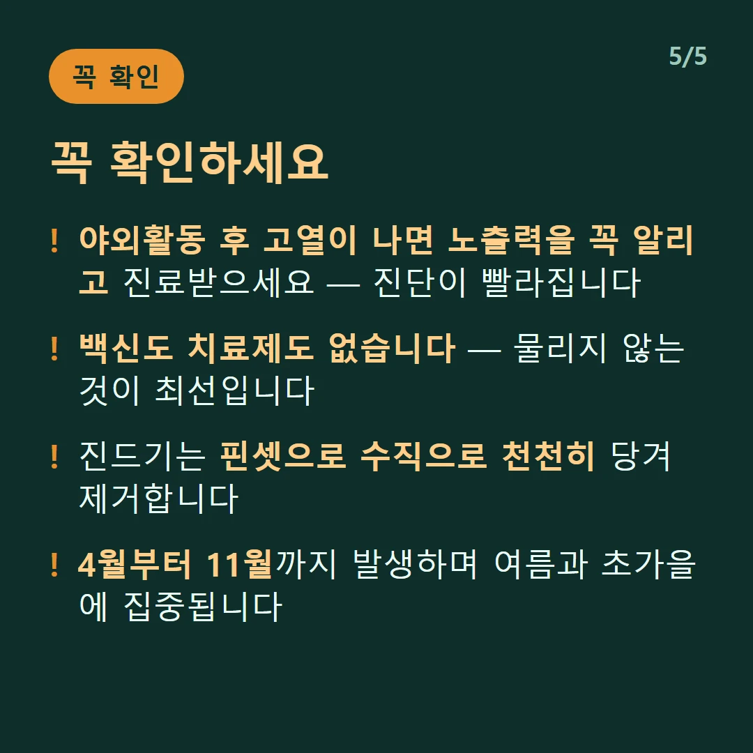 꼭 확인하세요 — 야외활동 후 고열이 나면 노출력을 꼭 알리고 진료받으세요 — 진단이 빨라집니다 / 백신도 치료제도 없습니다 — 물리지 않는 것이 최선입니다 / 진드기는 핀셋으로 수직으로 천천히 당겨 제거합니다 / 4월부터 11월까지 발생하며 여름과 초가을에 집중됩니다