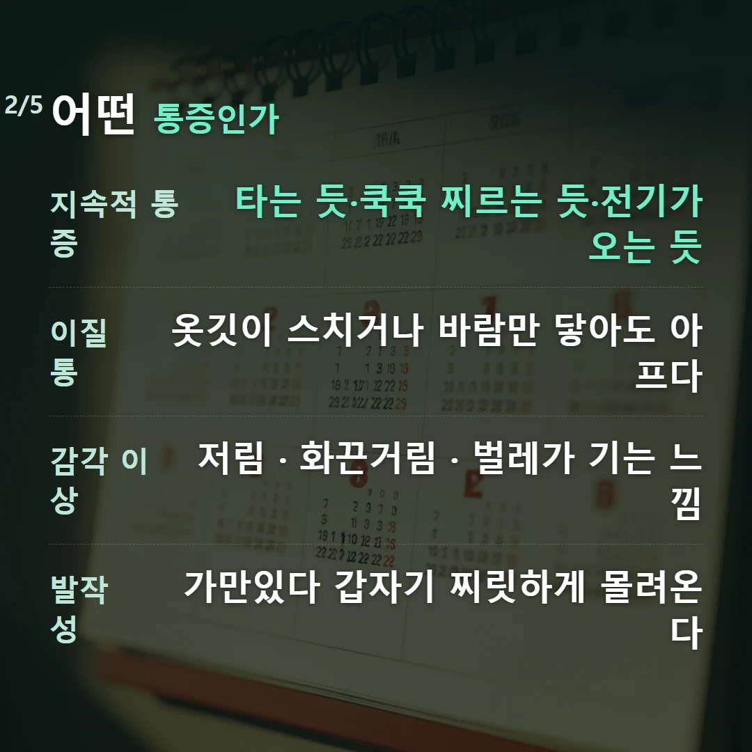 어떤 통증인가 — 지속적 통증 타는 듯·쿡쿡 찌르는 듯·전기가 오는 듯, 이질통 옷깃이 스치거나 바람만 닿아도 아프다, 감각 이상 저림 · 화끈거림 · 벌레가 기는 느낌, 발작성 가만있다 갑자기 찌릿하게 몰려온다