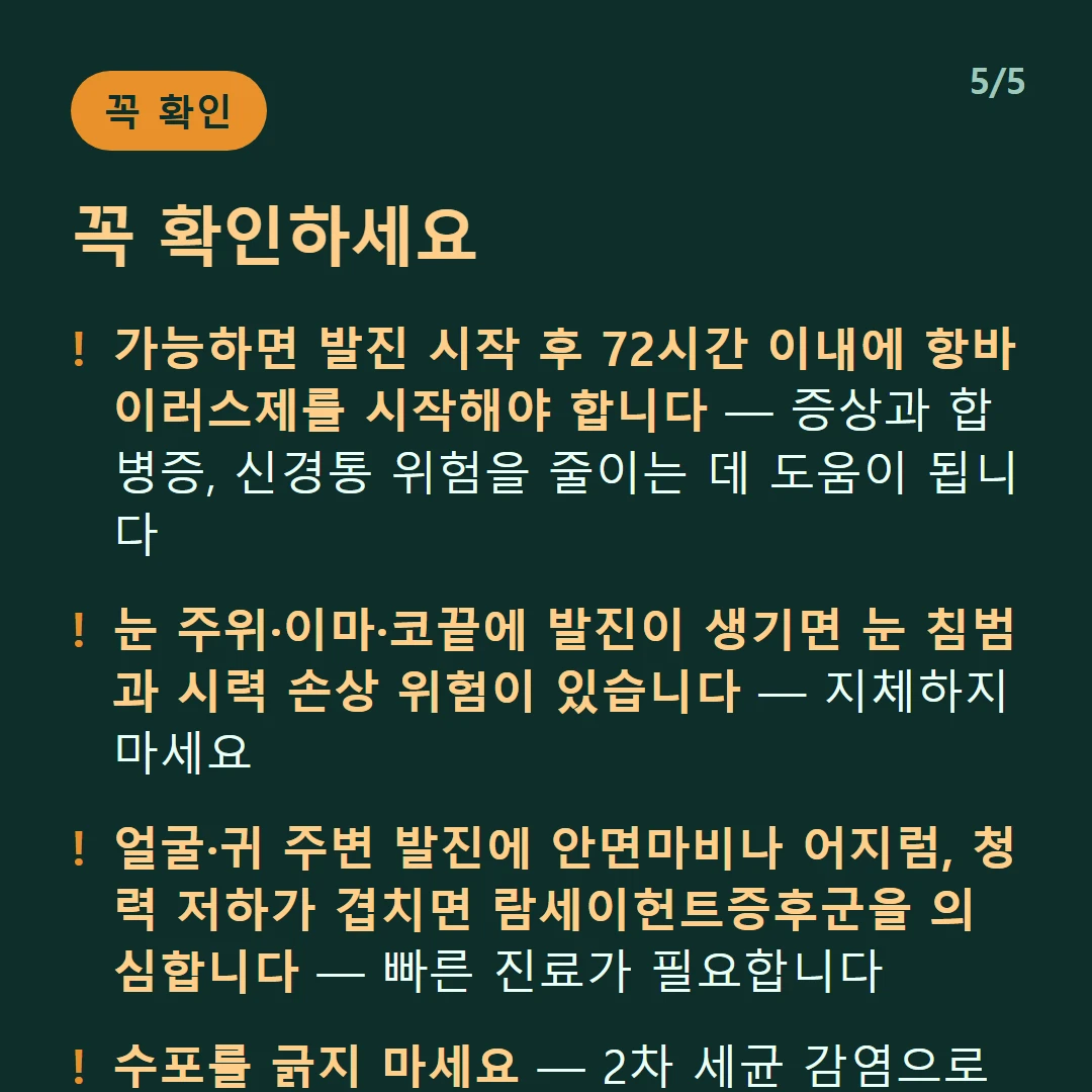 꼭 확인하세요 — 가능하면 발진 시작 후 72시간 이내에 항바이러스제를 시작해야 합니다 — 증상과 합병증, 신경통 위험을 줄이는 데 도움이 됩니다 / 눈 주위·이마·코끝에 발진이 생기면 눈 침범과 시력 손상 위험이 있습니다 — 지체하지 마세요 / 얼굴·귀 주변 발진에 안면마비나 어지럼, 청력 저하가 겹치면 람세이헌트증후군을 의심합니다 — 빠른 진료가 필요합니다 / 수포를 긁지 마세요 — 2차 세균 감염으로 이어집니다