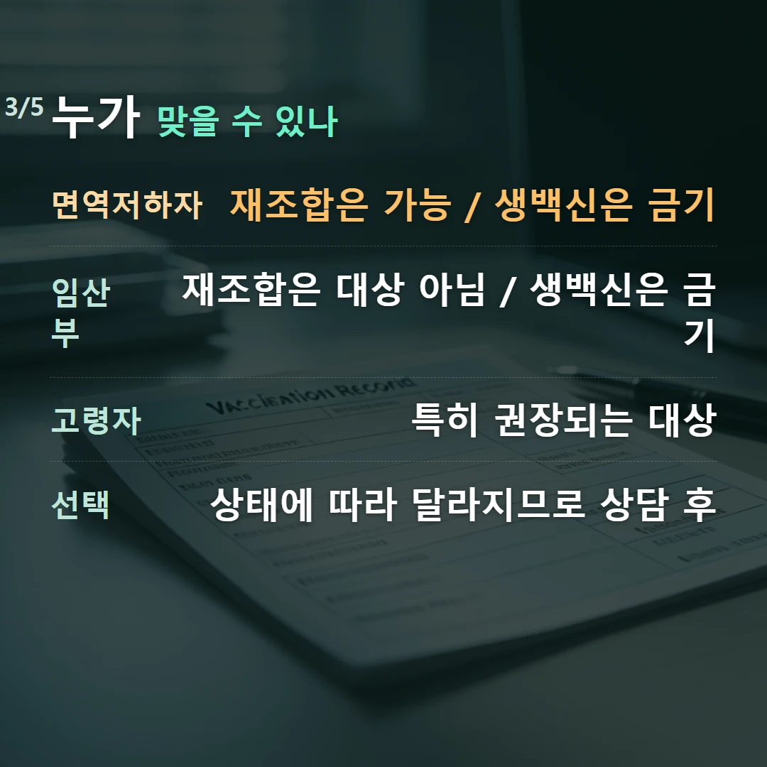 누가 맞을 수 있나 — 면역저하자 재조합은 가능 / 생백신은 금기, 임산부 재조합은 대상 아님 / 생백신은 금기, 고령자 특히 권장되는 대상, 선택 상태에 따라 달라지므로 상담 후
