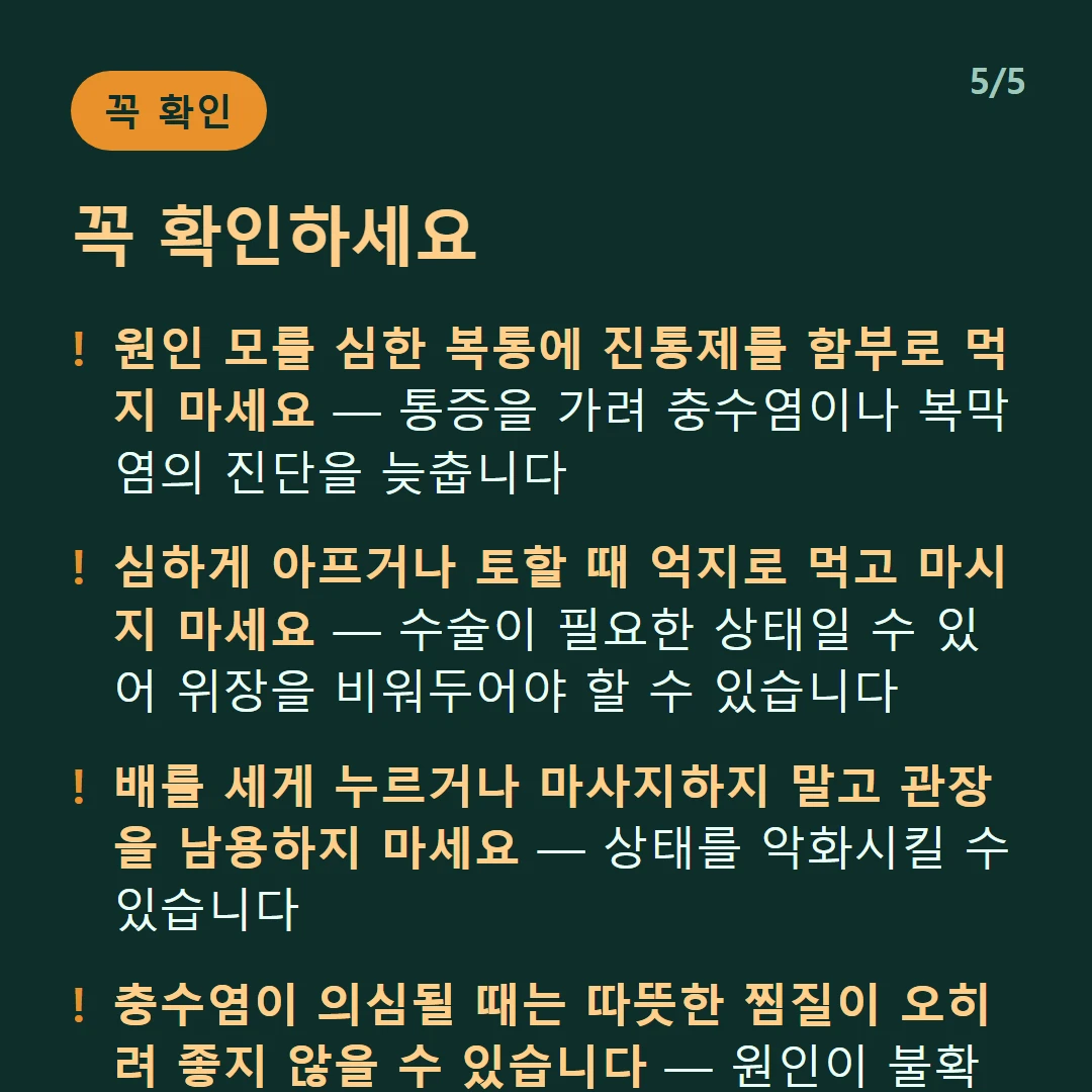 꼭 확인하세요 — 원인 모를 심한 복통에 진통제를 함부로 먹지 마세요 — 통증을 가려 충수염이나 복막염의 진단을 늦춥니다 / 심하게 아프거나 토할 때 억지로 먹고 마시지 마세요 — 수술이 필요한 상태일 수 있어 위장을 비워두어야 할 수 있습니다 / 배를 세게 누르거나 마사지하지 말고 관장을 남용하지 마세요 — 상태를 악화시킬 수 있습니다 / 충수염이 의심될 때는 따뜻한 찜질이 오히려 좋지 않을 수 있습니다 — 원인이 불확실하면 찜질도 신중해야 합니다