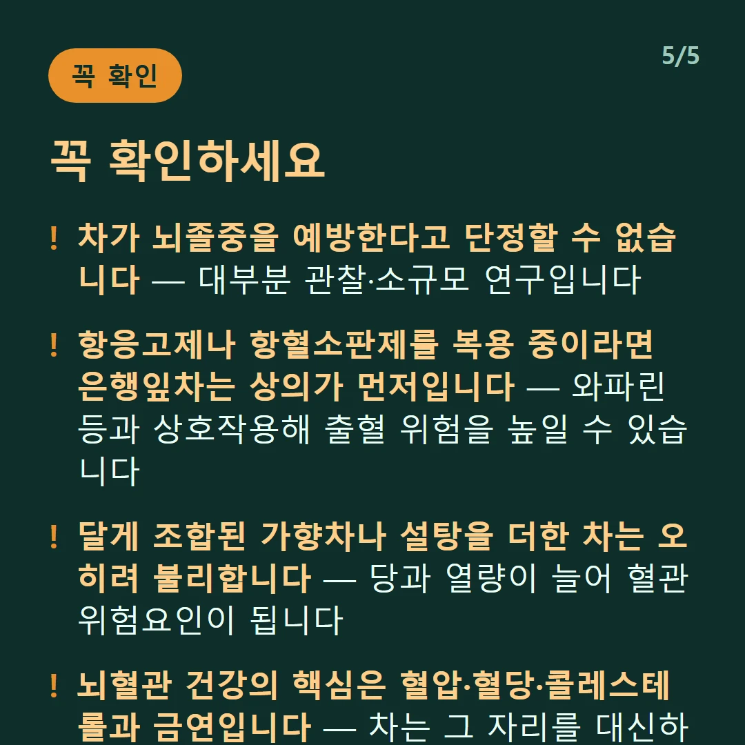 꼭 확인하세요 — 차가 뇌졸중을 예방한다고 단정할 수 없습니다 — 대부분 관찰·소규모 연구입니다 / 항응고제나 항혈소판제를 복용 중이라면 은행잎차는 상의가 먼저입니다 — 와파린 등과 상호작용해 출혈 위험을 높일 수 있습니다 / 달게 조합된 가향차나 설탕을 더한 차는 오히려 불리합니다 — 당과 열량이 늘어 혈관 위험요인이 됩니다 / 뇌혈관 건강의 핵심은 혈압·혈당·콜레스테롤과 금연입니다 — 차는 그 자리를 대신하지 못합니다
