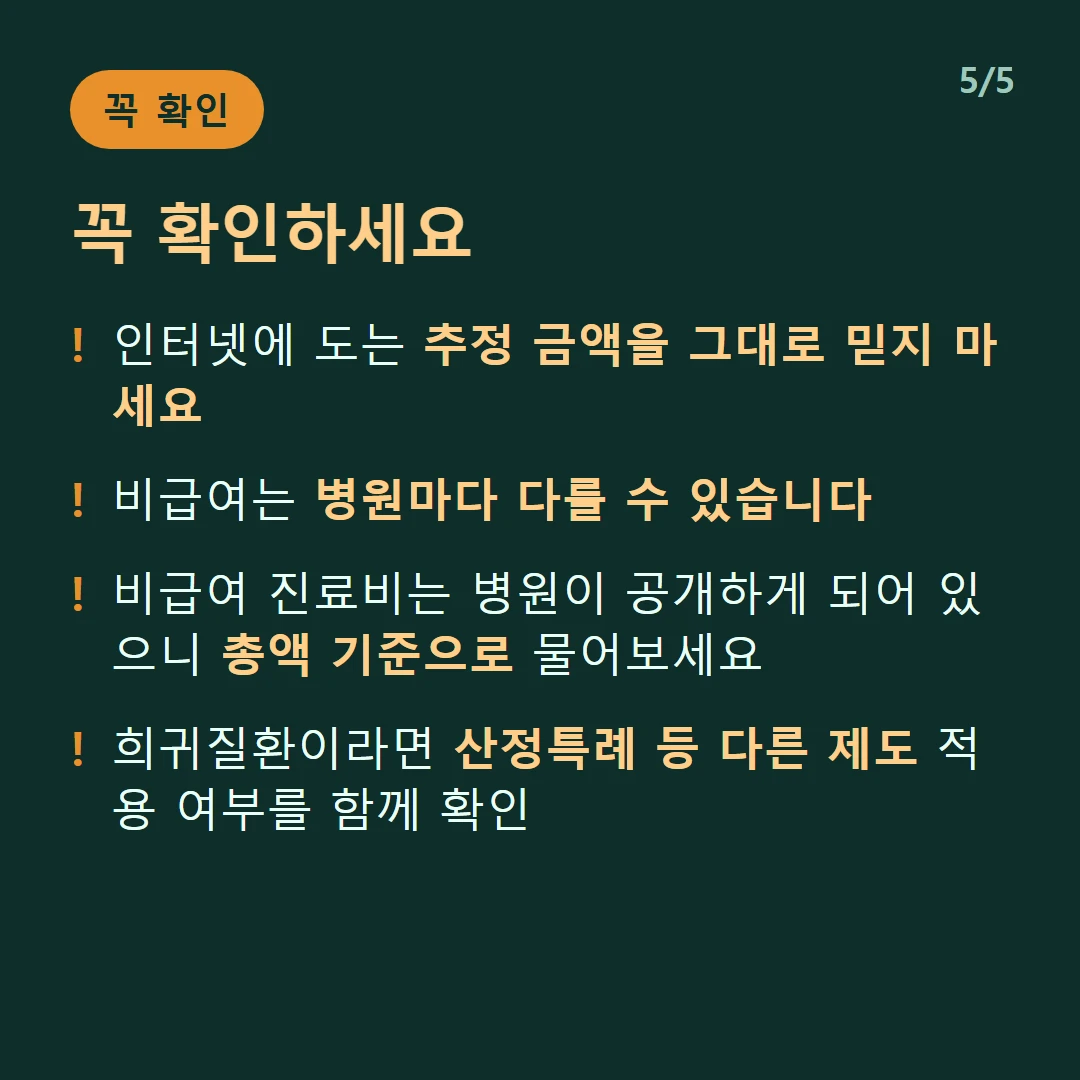 꼭 확인하세요 — 인터넷에 도는 추정 금액을 그대로 믿지 마세요 / 비급여는 병원마다 다를 수 있습니다 / 비급여 진료비는 병원이 공개하게 되어 있으니 총액 기준으로 물어보세요 / 희귀질환이라면 산정특례 등 다른 제도 적용 여부를 함께 확인