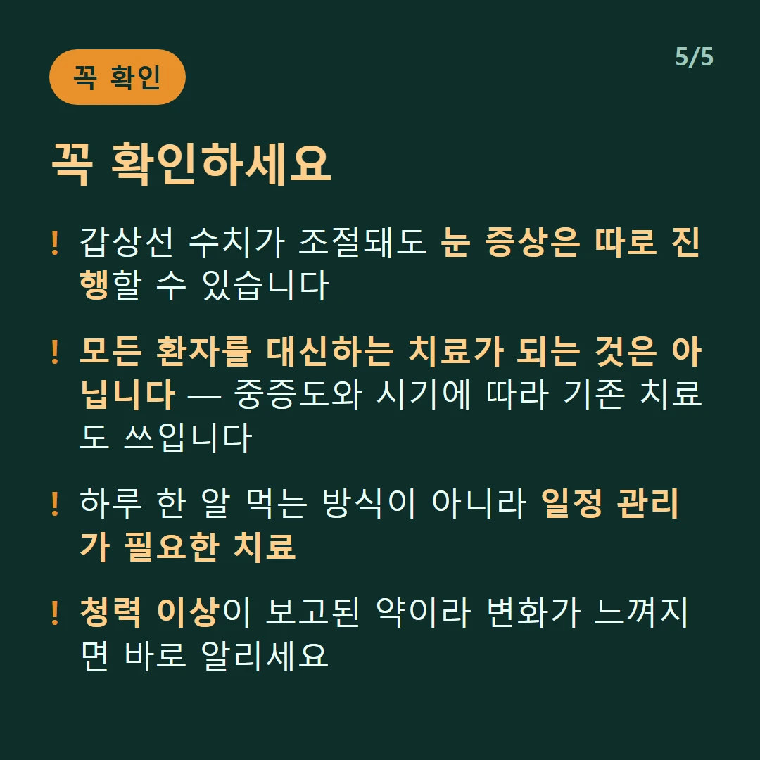 꼭 확인하세요 — 갑상선 수치가 조절돼도 눈 증상은 따로 진행할 수 있습니다 / 모든 환자를 대신하는 치료가 되는 것은 아닙니다 — 중증도와 시기에 따라 기존 치료도 쓰입니다 / 하루 한 알 먹는 방식이 아니라 일정 관리가 필요한 치료 / 청력 이상이 보고된 약이라 변화가 느껴지면 바로 알리세요