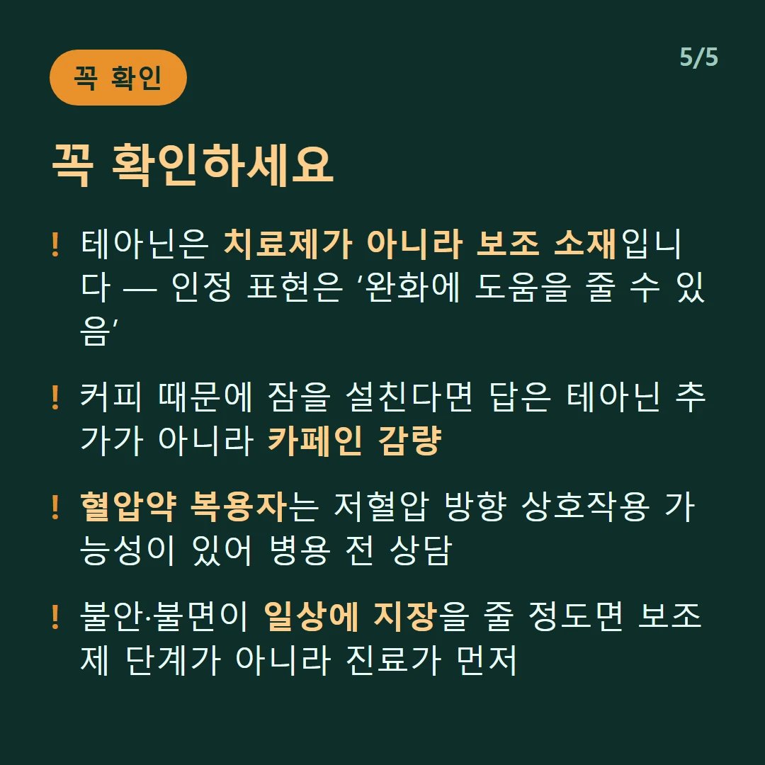 꼭 확인하세요 — 테아닌은 치료제가 아니라 보조 소재입니다 — 인정 표현은 ‘완화에 도움을 줄 수 있음’ / 커피 때문에 잠을 설친다면 답은 테아닌 추가가 아니라 카페인 감량 / 혈압약 복용자는 저혈압 방향 상호작용 가능성이 있어 병용 전 상담 / 불안·불면이 일상에 지장을 줄 정도면 보조제 단계가 아니라 진료가 먼저