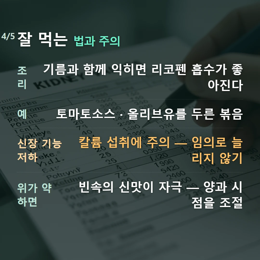 잘 먹는 법과 주의 — 조리 기름과 함께 익히면 리코펜 흡수가 좋아진다, 예 토마토소스 · 올리브유를 두른 볶음, 신장 기능 저하 칼륨 섭취에 주의 — 임의로 늘리지 않기, 위가 약하면 빈속의 신맛이 자극 — 양과 시점을 조절