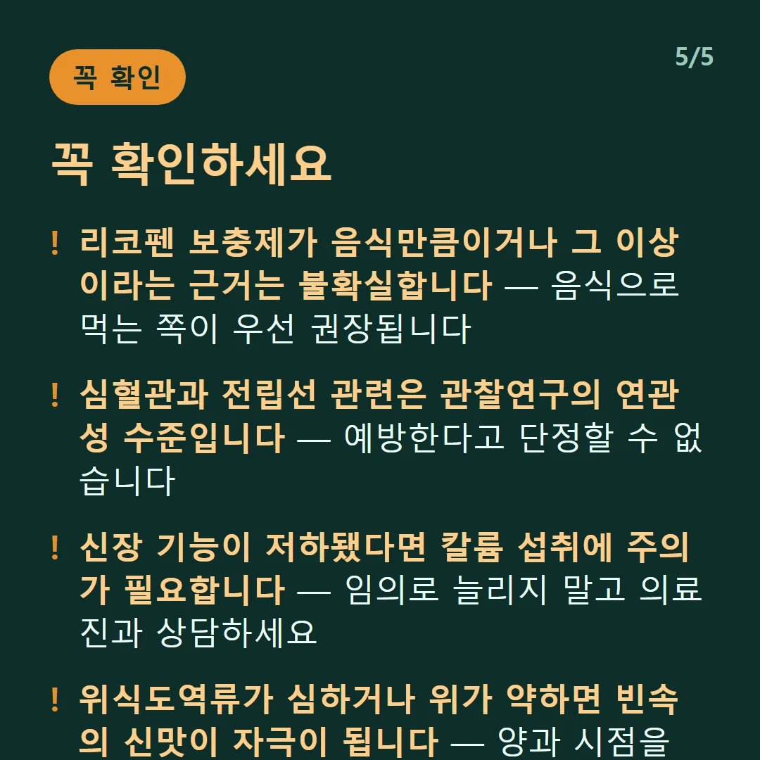꼭 확인하세요 — 리코펜 보충제가 음식만큼이거나 그 이상이라는 근거는 불확실합니다 — 음식으로 먹는 쪽이 우선 권장됩니다 / 심혈관과 전립선 관련은 관찰연구의 연관성 수준입니다 — 예방한다고 단정할 수 없습니다 / 신장 기능이 저하됐다면 칼륨 섭취에 주의가 필요합니다 — 임의로 늘리지 말고 의료진과 상담하세요 / 위식도역류가 심하거나 위가 약하면 빈속의 신맛이 자극이 됩니다 — 양과 시점을 조절하세요