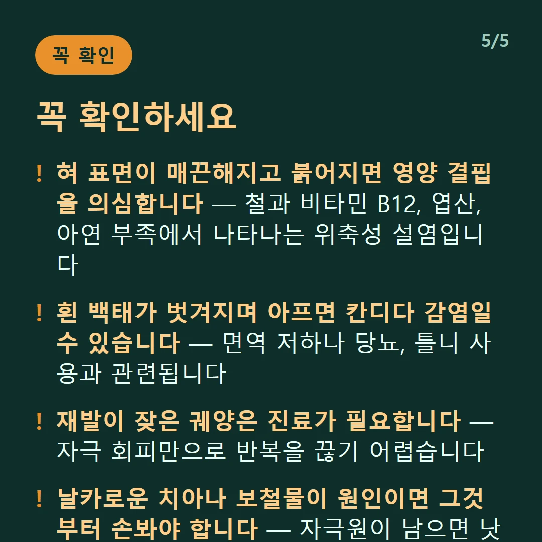 꼭 확인하세요 — 혀 표면이 매끈해지고 붉어지면 영양 결핍을 의심합니다 — 철과 비타민 B12, 엽산, 아연 부족에서 나타나는 위축성 설염입니다 / 흰 백태가 벗겨지며 아프면 칸디다 감염일 수 있습니다 — 면역 저하나 당뇨, 틀니 사용과 관련됩니다 / 재발이 잦은 궤양은 진료가 필요합니다 — 자극 회피만으로 반복을 끊기 어렵습니다 / 날카로운 치아나 보철물이 원인이면 그것부터 손봐야 합니다 — 자극원이 남으면 낫고 다시 생깁니다